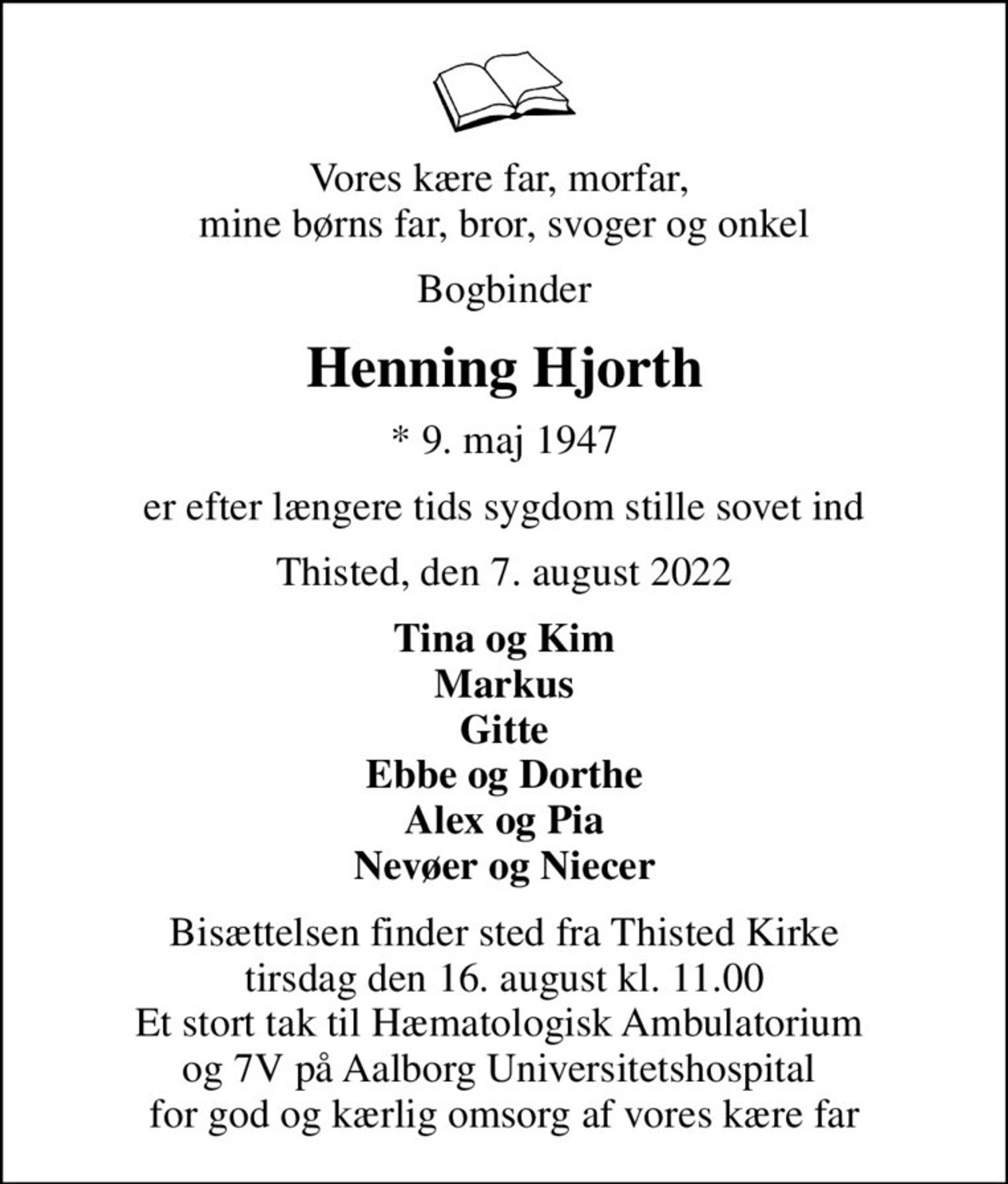 Vores kære far, morfar,  mine børns far, bror, svoger og onkel
Bogbinder
Henning Hjorth
* 9. maj 1947
er efter længere tids sygdom stille sovet ind
Thisted, den 7. august 2022
Tina og Kim Markus Gitte Ebbe og Dorthe Alex og Pia Nevøer og Niecer
Bisættelsen finder sted fra Thisted Kirke  tirsdag den 16. august kl. 11.00  Et stort tak til Hæmatologisk Ambulatorium  og 7V på Aalborg Universitetshospital  for god og kærlig omsorg af vores kære far