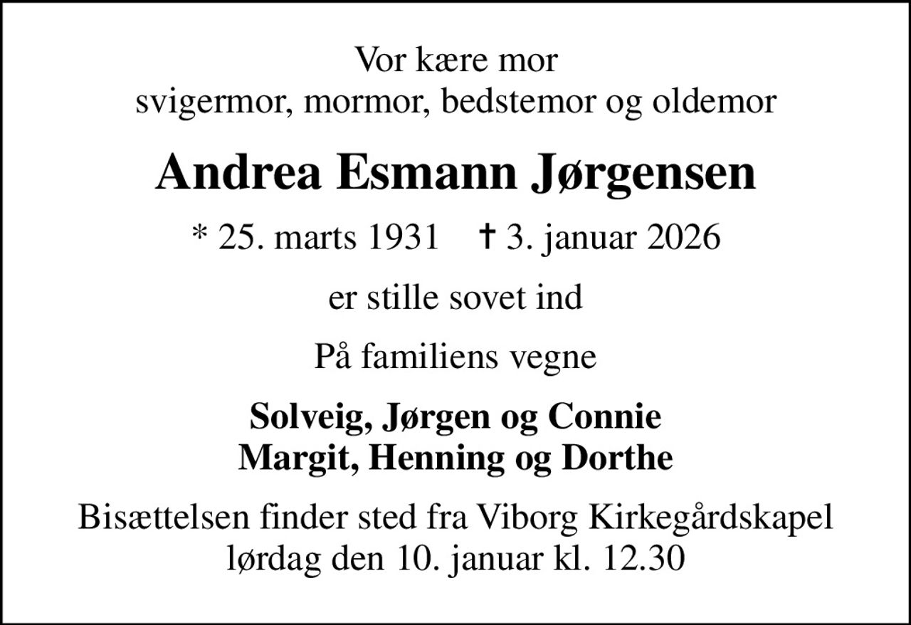 Vor kære mor svigermor, mormor, bedstemor og oldemor
Andrea Esmann Jørgensen
* 25. marts 1931    ✝ 3. januar 2026
er stille sovet ind
På familiens vegne
Solveig, Jørgen og Connie Margit, Henning og Dorthe
Bisættelsen finder sted fra Viborg Kirkegårdskapel  lørdag den 10. januar kl. 12.30