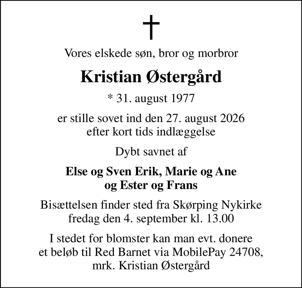 Vores elskede søn, bror og morbror
Kristian Østergård
* 31. august 1977
er stille sovet ind den 27. august 2026 efter kort tids indlæggelse
Dybt savnet af
Else og Sven Erik, Marie og Ane og Ester og Frans
Bisættelsen finder sted fra Skørping Nykirke  fredag den 4. september kl. 13.00 
I stedet for blomster kan man evt. donere et beløb til Red Barnet via MobilePay 24708, mrk. Kristian Østergård