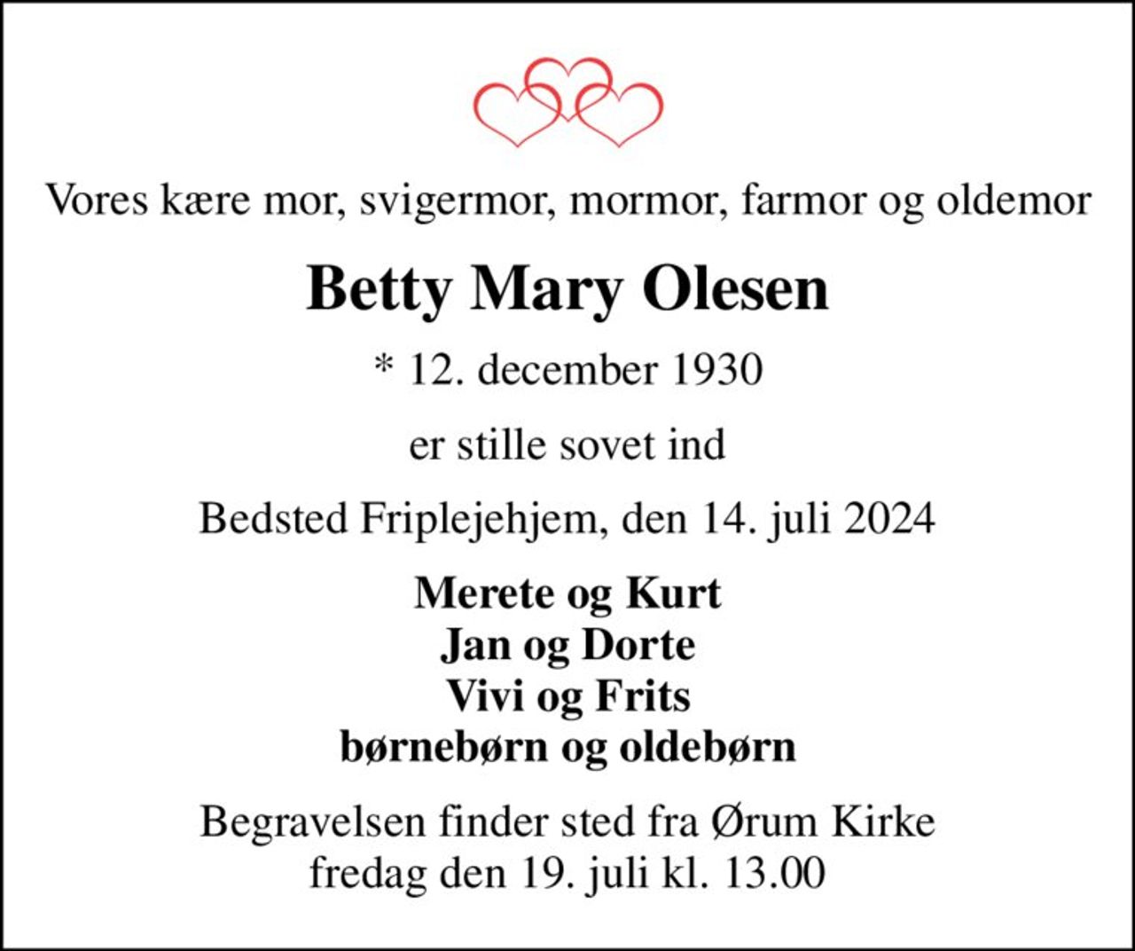 Vores kære mor, svigermor, mormor, farmor og oldemor
Betty Mary Olesen
* 12. december 1930
er stille sovet ind
Bedsted Friplejehjem, den 14. juli 2024
Merete og Kurt Jan og Dorte Vivi og Frits børnebørn og oldebørn
Begravelsen finder sted fra Ørum Kirke  fredag den 19. juli kl. 13.00
