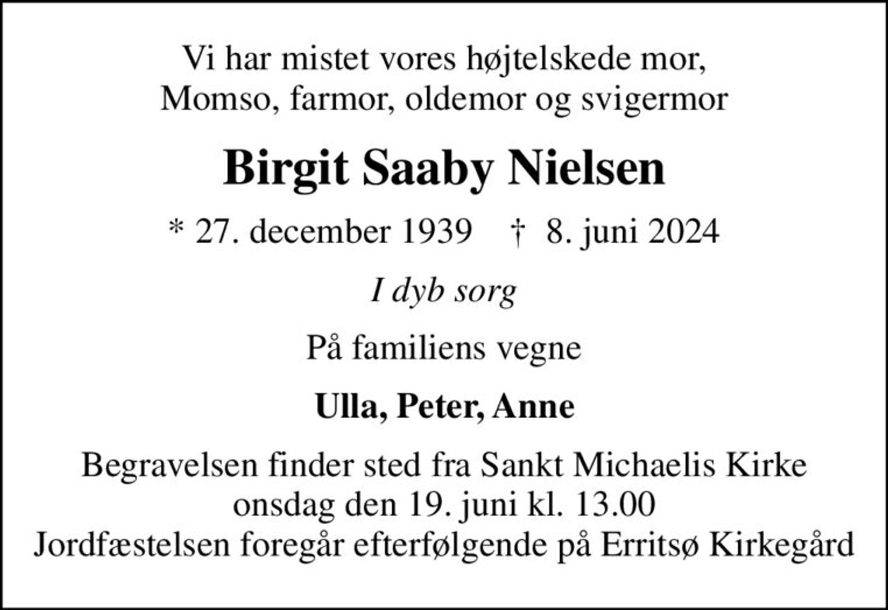 Vi har mistet vores højtelskede mor, Momso, farmor, oldemor og svigermor
Birgit Saaby Nielsen
* 27. december 1939    ✝ 8. juni 2024
I dyb sorg
På familiens vegne
Ulla, Peter, Anne
Begravelsen finder sted fra Sankt Michaelis Kirke  onsdag den 19. juni kl. 13.00  Jordfæstelsen foregår efterfølgende på Erritsø Kirkegård