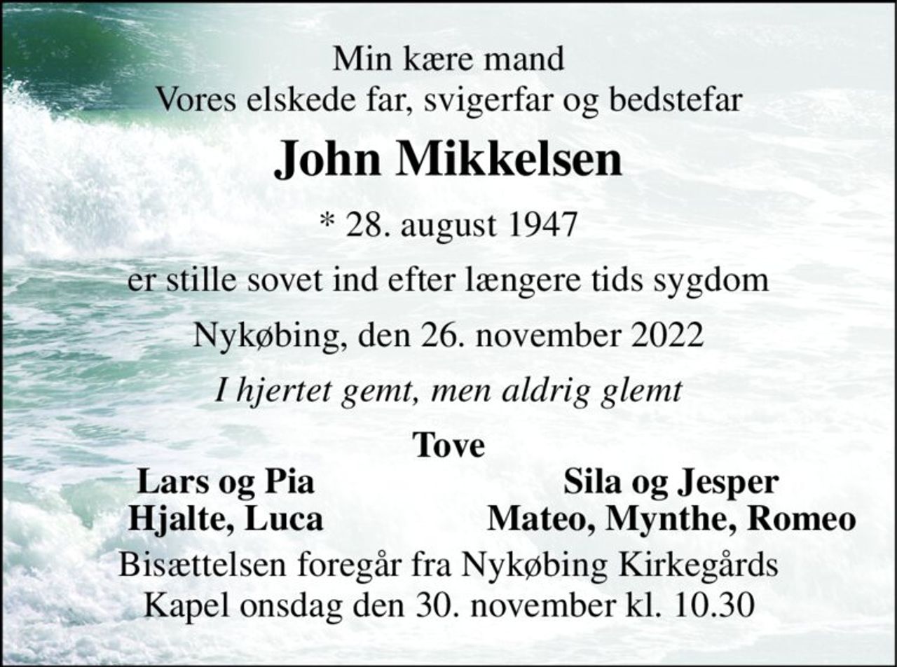 Min kære mand Vores elskede far, svigerfar og bedstefar 
John Mikkelsen 
* 28. august 1947 
er stille sovet ind efter længere tids sygdom 
Nykøbing, den 26. november 2022 
I hjertet gemt, men aldrig glemt 
Tove 
Lars og Pia 
Sila og Jesper 
Hjalte, Luca 
Mateo, Mynthe, Romeo 
Bisættelsen foregår fra Nykøbing Kirkegårds Kapel onsdag den 30. november kl. 10.30