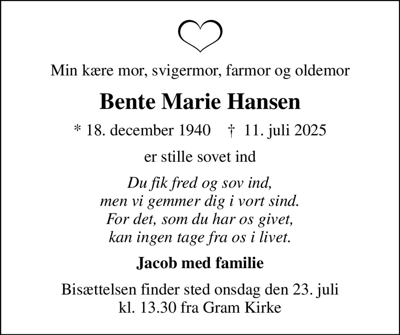 Min kære mor, svigermor, farmor og oldemor
Bente Marie Hansen
* 18. december 1940    ✝ 11. juli 2025
er stille sovet ind
Du fik fred og sov ind, men vi gemmer dig i vort sind. For det, som du har os givet, kan ingen tage fra os i livet.
Jacob med familie
Bisættelsen finder sted onsdag den 23. juli kl. 13.30 fra Gram Kirke