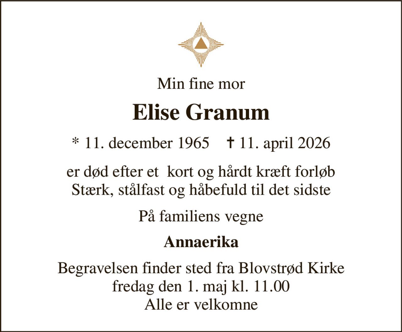 Min fine mor 
Elise Granum 
*​ 11. december 1965​    ✝​ 11. april 2026 
er død efter et  kort og hårdt kræft forløb Stærk, stålfast og håbefuld til det sidste 
På familiens vegne 
Annaerika 
Begravelsen finder sted fra Blovstrød Kirke fredag den 1. maj kl. 11.00 Alle er velkomne