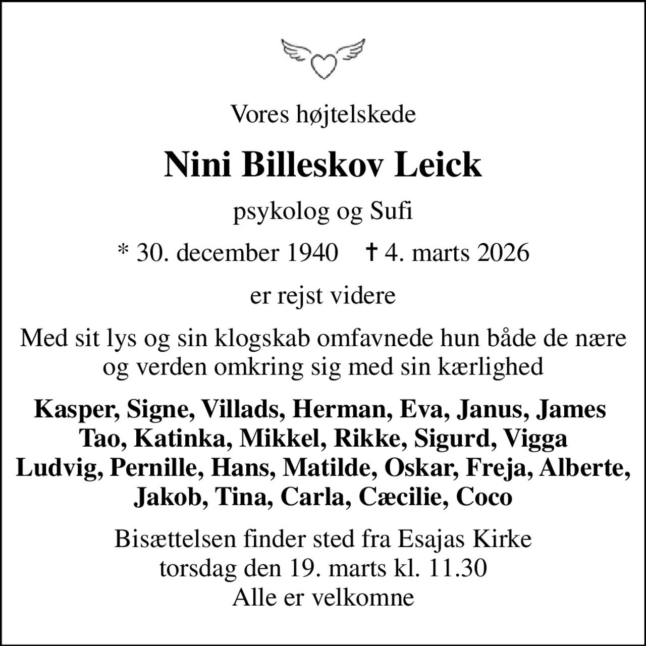 Vores højtelskede
Nini Billeskov Leick
psykolog og Sufi
* 30. december 1940    ✝ 4. marts 2026
er rejst videre
Med sit lys og sin klogskab omfavnede hun både de nære og verden omkring sig med sin kærlighed
Kasper, Signe, Villads, Herman, Eva, Janus, James  Tao, Katinka, Mikkel, Rikke, Sigurd, Vigga Ludvig, Pernille, Hans, Matilde, Oskar, Freja, Alberte, Jakob, Tina, Carla, Cæcilie, Coco
Bisættelsen finder sted fra Esajas Kirke  torsdag den 19. marts kl. 11.30  Alle er velkomne