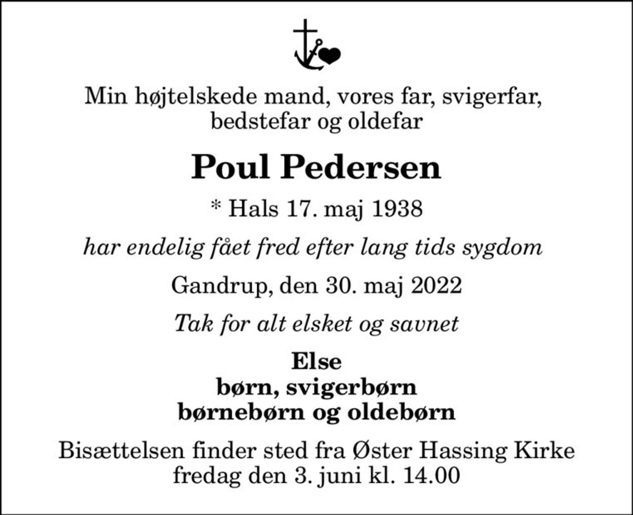 Min højtelskede mand, vores far, svigerfar,  bedstefar og oldefar
Poul Pedersen
* Hals 17. maj 1938
har endelig fået fred efter lang tids sygdom 
Gandrup, den 30. maj 2022
Tak for alt elsket og savnet
Else børn, svigerbørn børnebørn og oldebørn
Bisættelsen finder sted fra Øster Hassing Kirke  fredag den 3. juni kl. 14.00