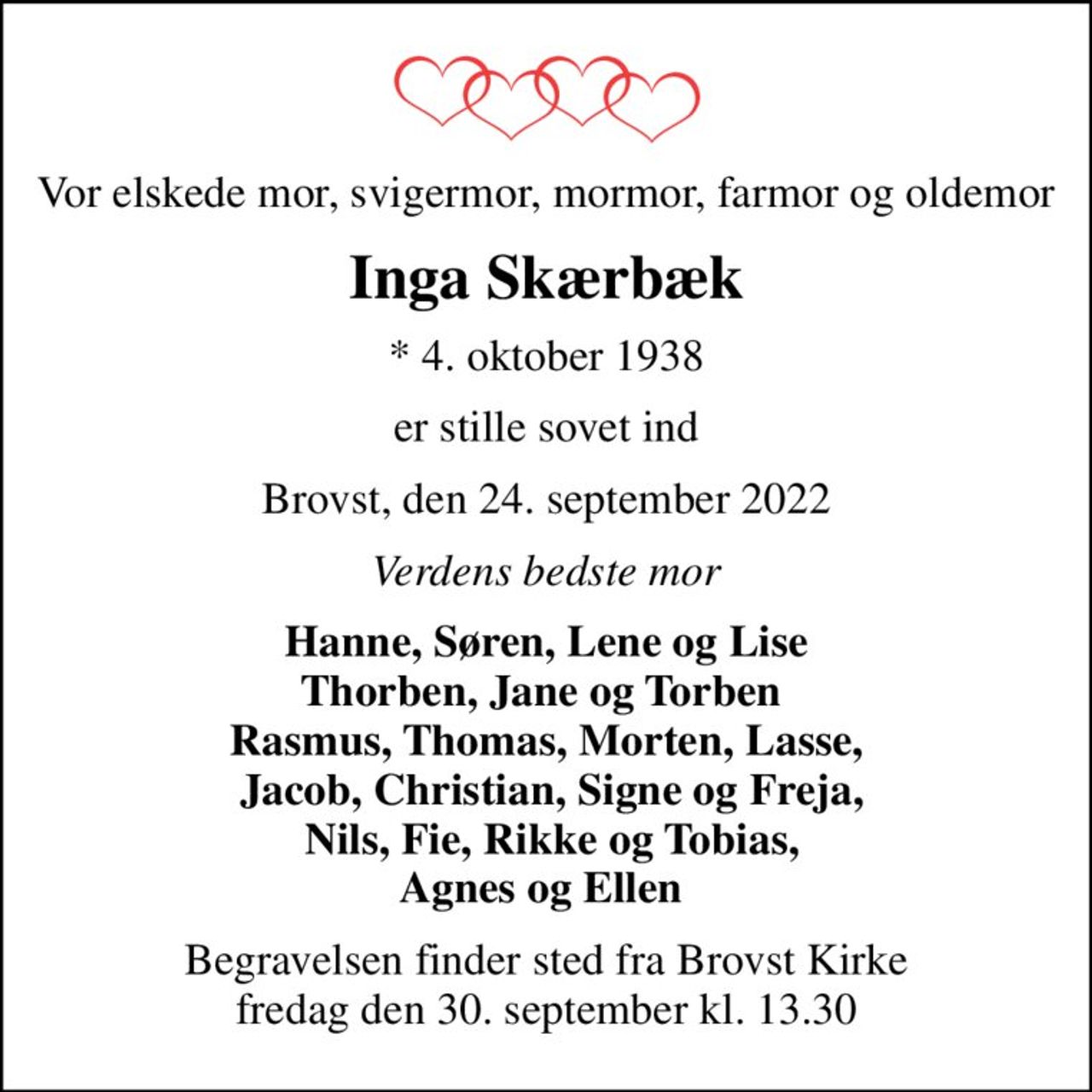 Vor elskede mor, svigermor, mormor, farmor og oldemor
Inga Skærbæk
* 4. oktober 1938
er stille sovet ind
Brovst, den 24. september 2022
Verdens bedste mor
Hanne, Søren, Lene og Lise Thorben, Jane og Torben  Rasmus, Thomas, Morten, Lasse,  Jacob, Christian, Signe og Freja,  Nils, Fie, Rikke og Tobias, Agnes og Ellen 
Begravelsen finder sted fra Brovst Kirke  fredag den 30. september kl. 13.30