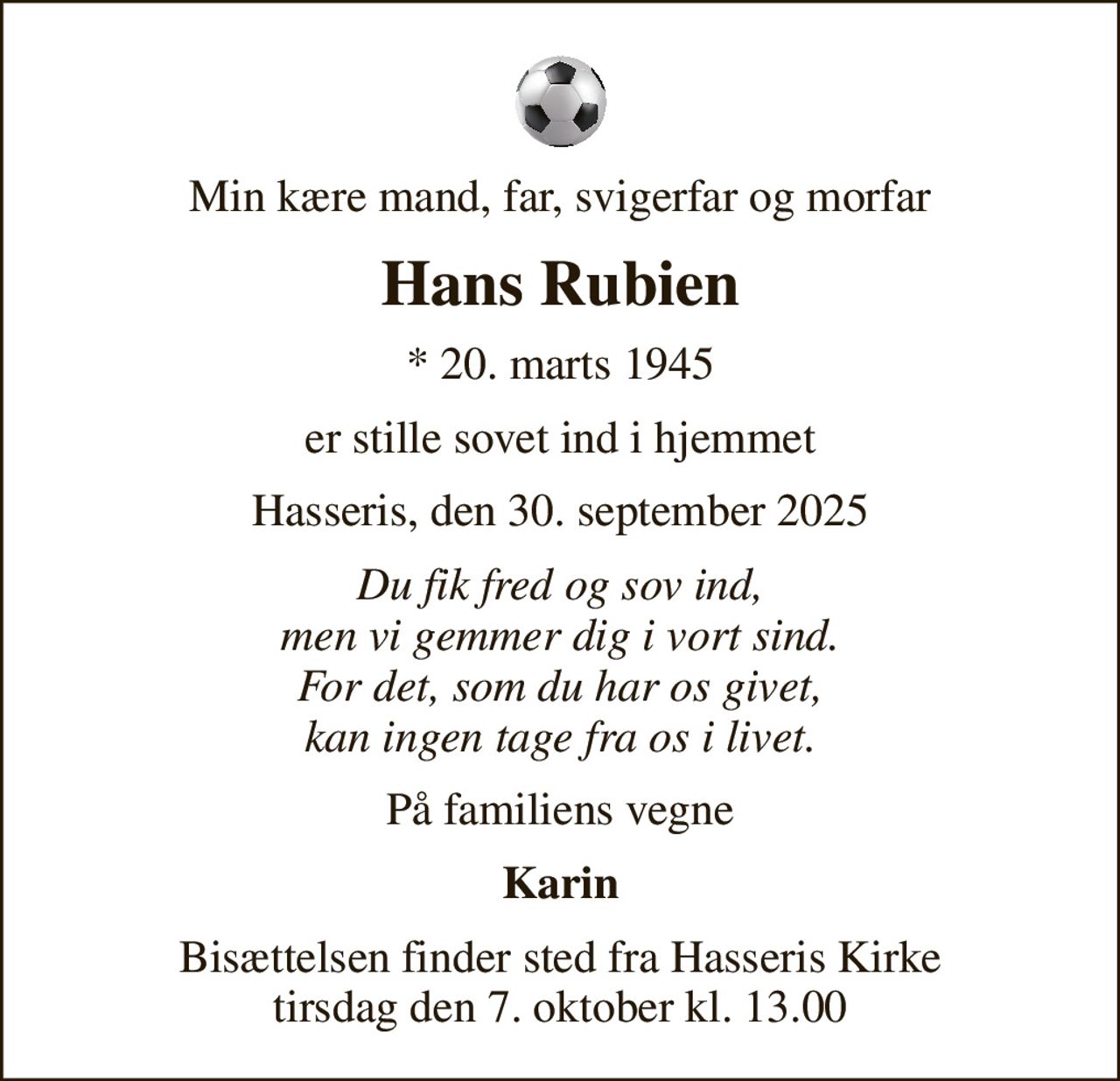 Min kære mand, far, svigerfar og morfar
Hans Rubien
* 20. marts 1945
er stille sovet ind i hjemmet
Hasseris, den 30. september 2025
Du fik fred og sov ind, men vi gemmer dig i vort sind. For det, som du har os givet, kan ingen tage fra os i livet.
På familiens vegne
Karin
Bisættelsen finder sted fra Hasseris Kirke  tirsdag den 7. oktober kl. 13.00