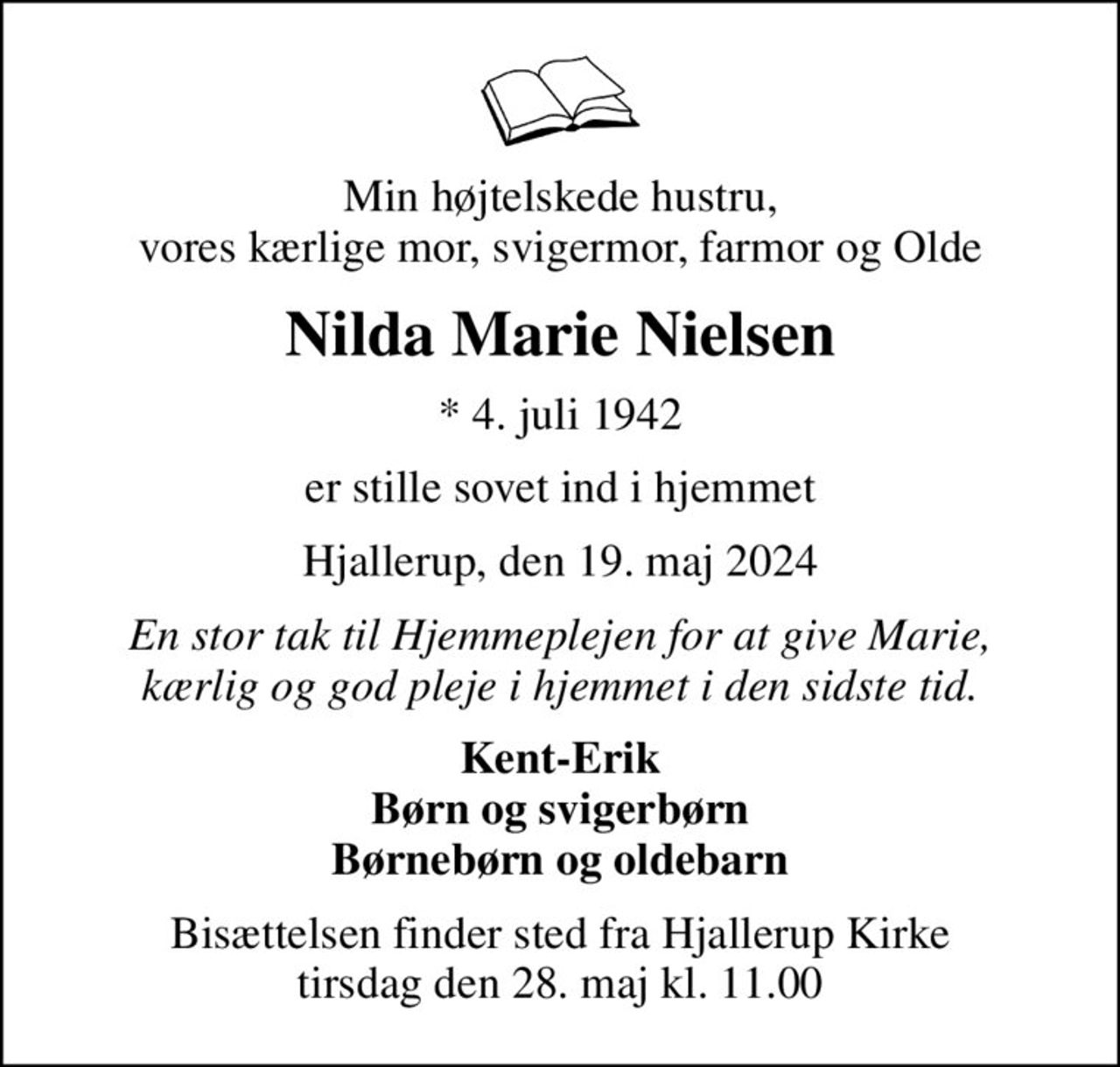 Min højtelskede hustru, vores kærlige mor, svigermor, farmor og Olde
Nilda Marie Nielsen
* 4. juli 1942
er stille sovet ind i hjemmet
Hjallerup, den 19. maj 2024
En stor tak til Hjemmeplejen for at give Marie, kærlig og god pleje i hjemmet i den sidste tid.
Kent-Erik Børn og svigerbørn Børnebørn og oldebarn
Bisættelsen finder sted fra Hjallerup Kirke  tirsdag den 28. maj kl. 11.00