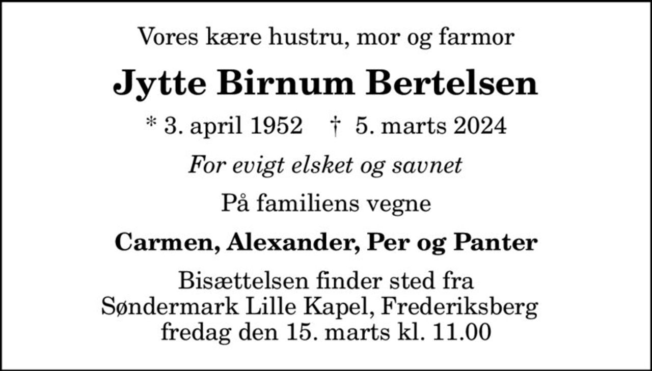 Vores kære hustru, mor og farmor
Jytte Birnum Bertelsen
* 3. april 1952    ✝ 5. marts 2024
For evigt elsket og savnet
På familiens vegne
Carmen, Alexander, Per og Panter
Bisættelsen finder sted fra Søndermark Lille Kapel, Frederiksberg   fredag den 15. marts kl. 11.00