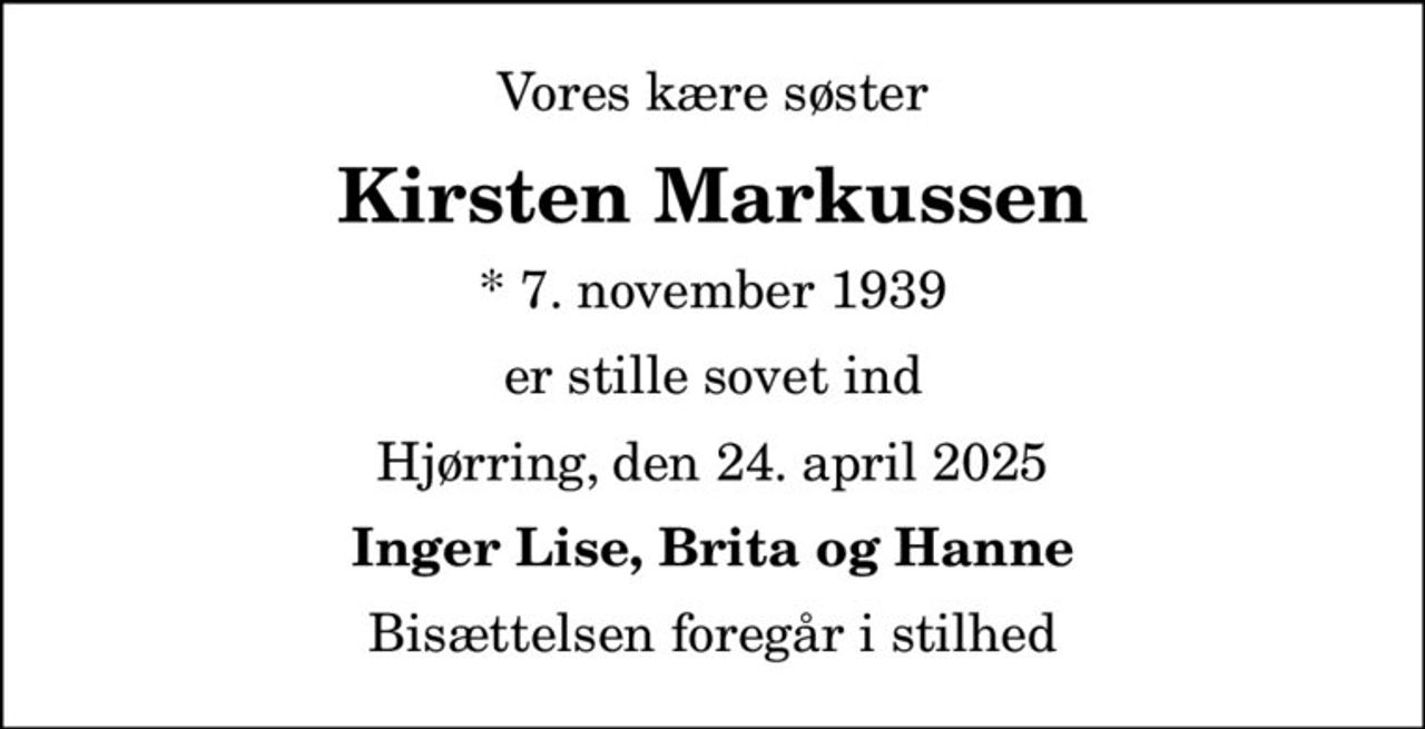 Vores kære søster
Kirsten Markussen
* 7. november 1939
er stille sovet ind
Hjørring, den 24. april 2025
Inger Lise, Brita og Hanne
Bisættelsen foregår i stilhed