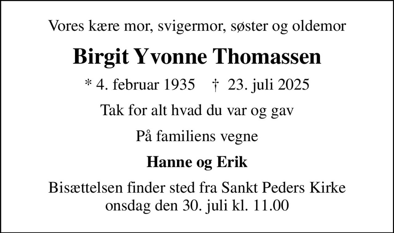 Vores kære mor, svigermor, søster og oldemor
Birgit Yvonne Thomassen
* 4. februar 1935    ✝ 23. juli 2025
Tak for alt hvad du var og gav
På familiens vegne
Hanne og Erik
Bisættelsen finder sted fra Sankt Peders Kirke  onsdag den 30. juli kl. 11.00