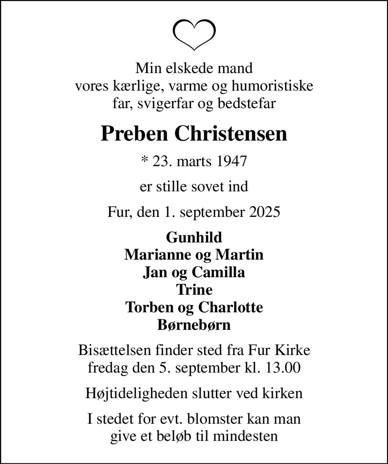 Min elskede mand vores kærlige, varme og humoristiske far, svigerfar og bedstefar
Preben Christensen
* 23. marts 1947
er stille sovet ind
Fur, den 1. september 2025
Gunhild Marianne og Martin Jan og Camilla Trine Torben og Charlotte Børnebørn
Bisættelsen finder sted fra Fur Kirke  fredag den 5. september kl. 13.00 
Højtideligheden slutter ved kirken
I stedet for evt. blomster kan man give et beløb til mindesten