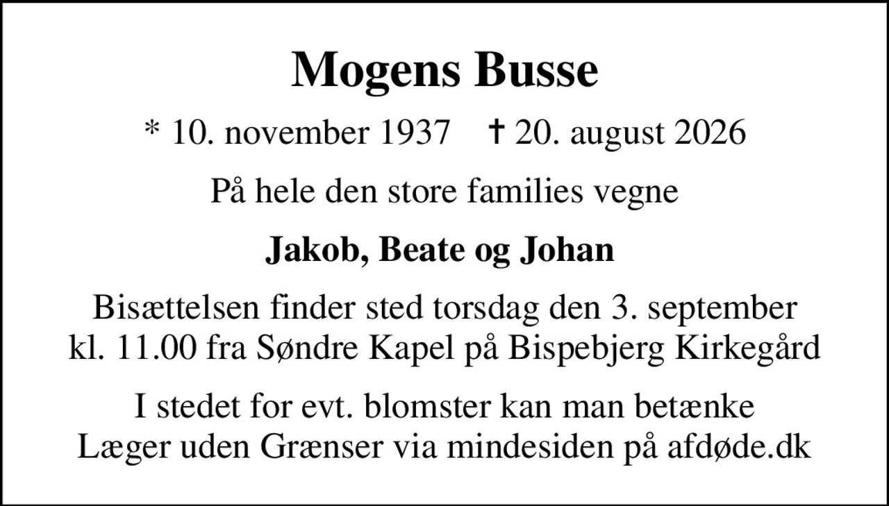 Mogens Busse
* 10. november 1937    ✝ 20. august 2026
På hele den store families vegne
Jakob, Beate og Johan 
Bisættelsen finder sted torsdag den 3. september kl. 11.00 fra Søndre Kapel på Bispebjerg Kirkegård
I stedet for evt. blomster kan man betænke
					Læger uden Grænser via mindesiden på afdøde.dk