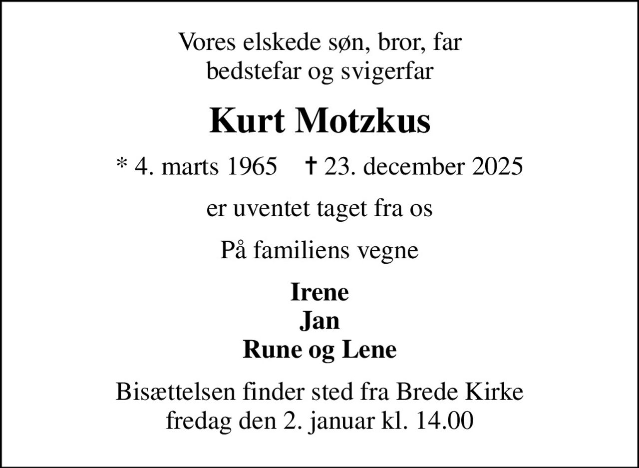 Vores elskede søn, bror, far bedstefar og svigerfar
Kurt Motzkus
* 4. marts 1965    ✝ 23. december 2025
er uventet taget fra os
På familiens vegne
Irene Jan Rune og Lene
Bisættelsen finder sted fra Brede Kirke  fredag den 2. januar kl. 14.00