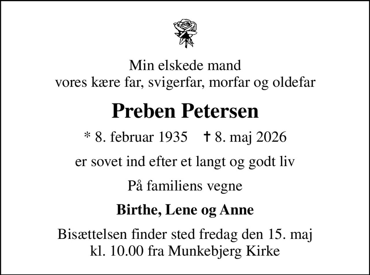 Min elskede mand vores kære far, svigerfar, morfar og oldefar
Preben Petersen
* 8. februar 1935    ✝ 8. maj 2026
er sovet ind efter et langt og godt liv
På familiens vegne
Birthe, Lene og Anne
Bisættelsen finder sted fredag den 15. maj kl. 10.00 fra Munkebjerg Kirke