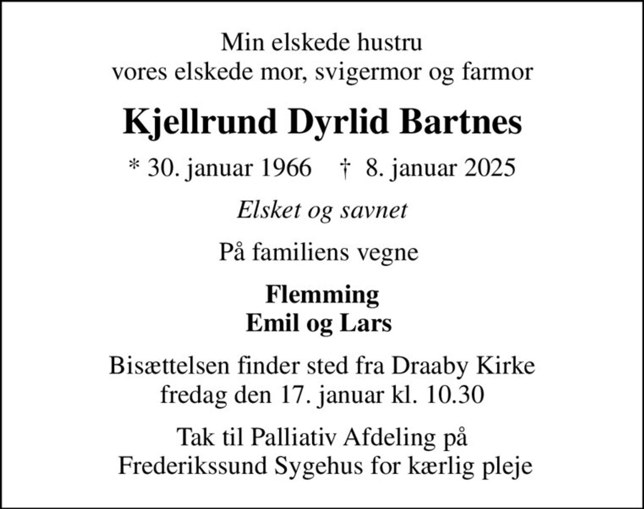 Min elskede hustru vores elskede mor, svigermor og farmor
Kjellrund Dyrlid Bartnes
* 30. januar 1966    ✝ 8. januar 2025
Elsket og savnet
På familiens vegne 
Flemming Emil og Lars 
Bisættelsen finder sted fra Draaby Kirke  fredag den 17. januar kl. 10.30 
Tak til Palliativ Afdeling på  Frederikssund Sygehus for kærlig pleje