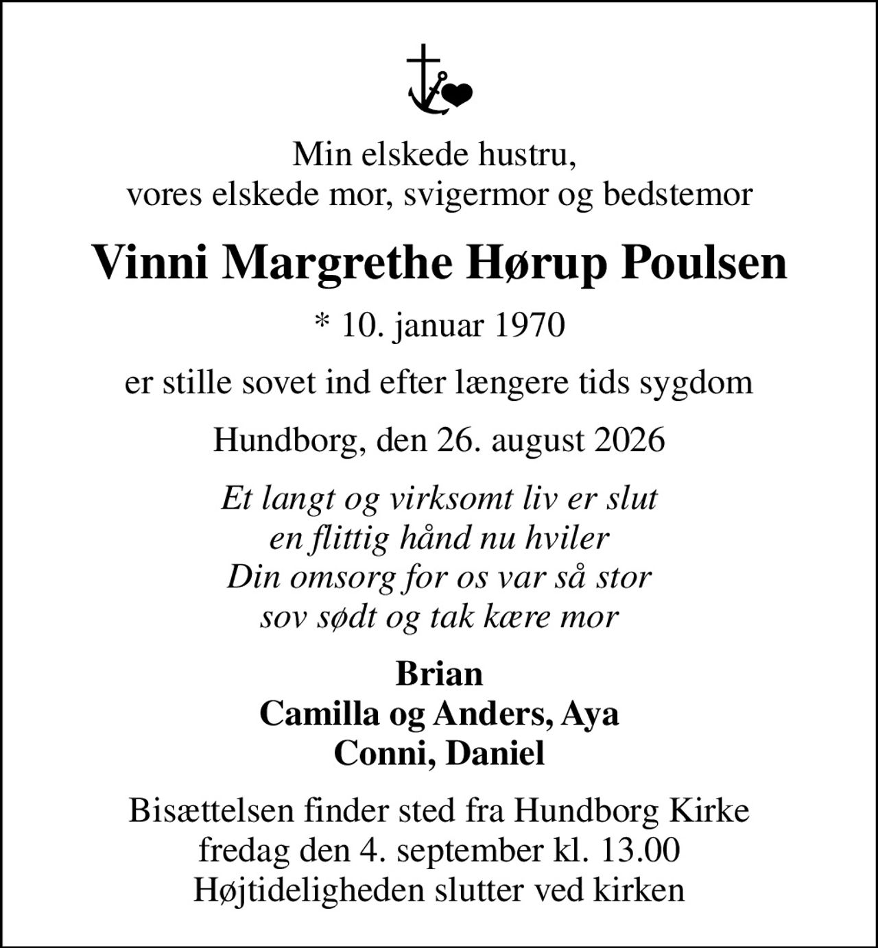 Min elskede hustru,  vores elskede mor, svigermor og bedstemor
Vinni Margrethe Hørup Poulsen
* 10. januar 1970
er stille sovet ind efter længere tids sygdom
Hundborg, den 26. august 2026
Et langt og virksomt liv er slut en flittig hånd nu hviler Din omsorg for os var så stor sov sødt og tak kære mor
Brian Camilla og Anders, Aya Conni, Daniel
Bisættelsen finder sted fra Hundborg Kirke  fredag den 4. september kl. 13.00  Højtideligheden slutter ved kirken