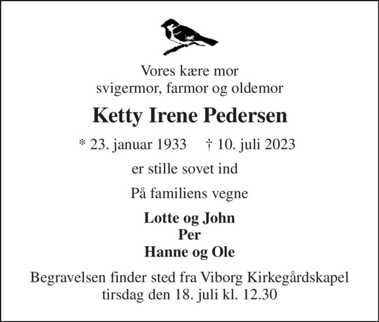 Vores kære mor svigermor, farmor og oldemor 
Ketty Irene Pedersen 
*​ 23. januar 1933 
†​ 10. juli 2023​ 
er stille sovet ind  
På familiens vegne 
Lotte og John Per Hanne og Ole 
Begravelsen​ finder sted fra Viborg Kirkegårdskapel​ tirsdag den 18. juli​ kl. 12.30