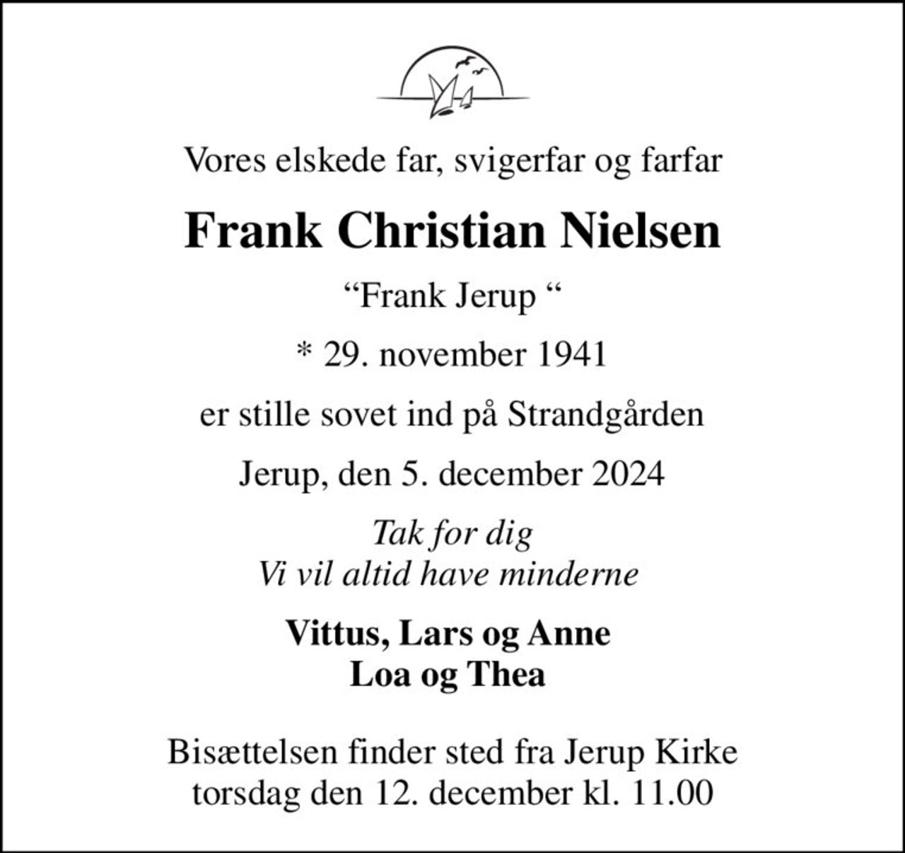 Vores elskede far, svigerfar og farfar
Frank Christian Nielsen
Frank Jerup 
* 29. november 1941
er stille sovet ind på Strandgården
Jerup, den 5. december 2024
Tak for dig Vi vil altid have minderne 
Vittus, Lars og Anne  Loa og Thea 
Bisættelsen finder sted fra Jerup Kirke  torsdag den 12. december kl. 11.00