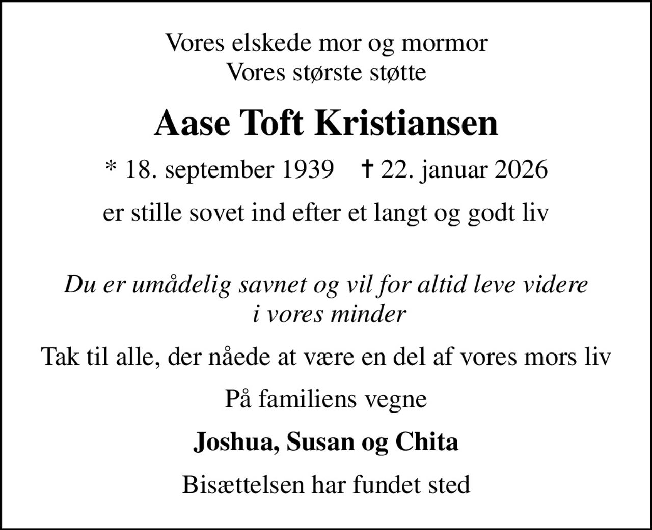 Vores elskede mor og mormor Vores største støtte
Aase Toft Kristiansen
* 18. september 1939    ✝ 22. januar 2026
er stille sovet ind efter et langt og godt liv 
Du er umådelig savnet og vil for altid leve videre  i vores minder
Tak til alle, der nåede at være en del af vores mors liv
På familiens vegne
Joshua, Susan og Chita
Bisættelsen har fundet sted