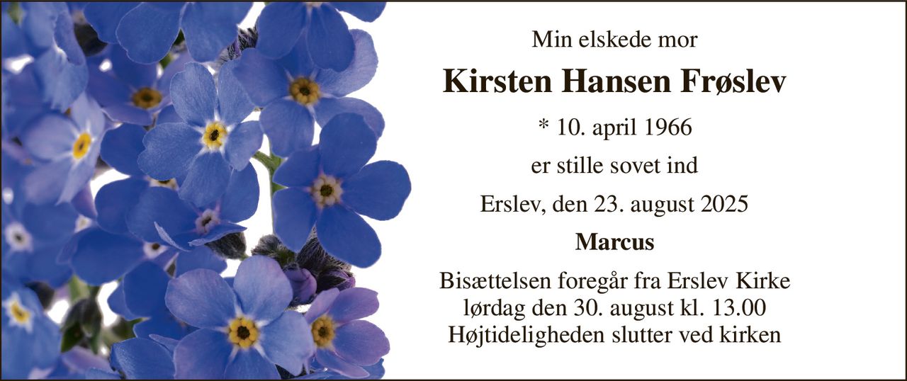 Min elskede mor 
Kirsten Hansen Frøslev 
*​ 10. april 1966 
er stille sovet ind 
Erslev, den 23. august 2025 
Marcus 
Bisættelsen​ foregår fra Erslev Kirke​ lørdag den 30. august​ kl. 13.00 Højtideligheden slutter ved kirken
