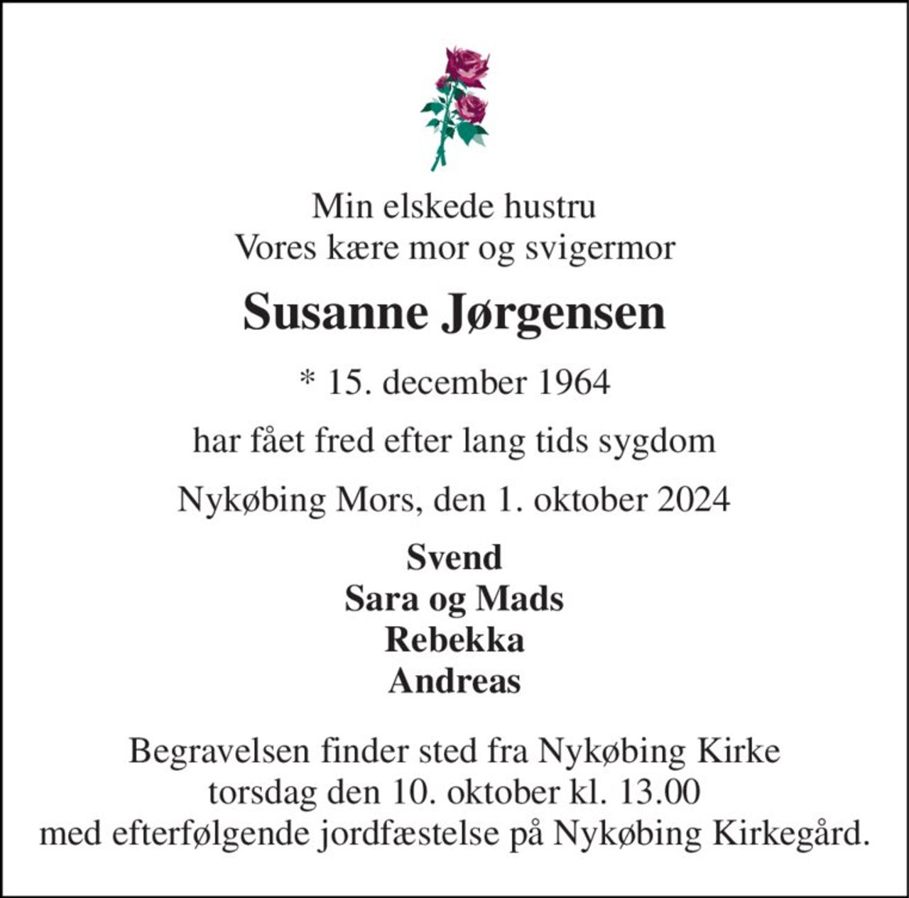 Min elskede hustru Vores kære mor og svigermor 
Susanne Jørgensen 
*​ 15. december 1964 
har fået fred efter lang tids sygdom 
Nykøbing Mors, den 1. oktober 2024 
Svend Sara og Mads Rebekka Andreas 
Begravelsen​ finder sted fra Nykøbing Kirke​ torsdag den 10. oktober​ kl. 13.00 med efterfølgende jordfæstelse på Nykøbing Kirkegård.