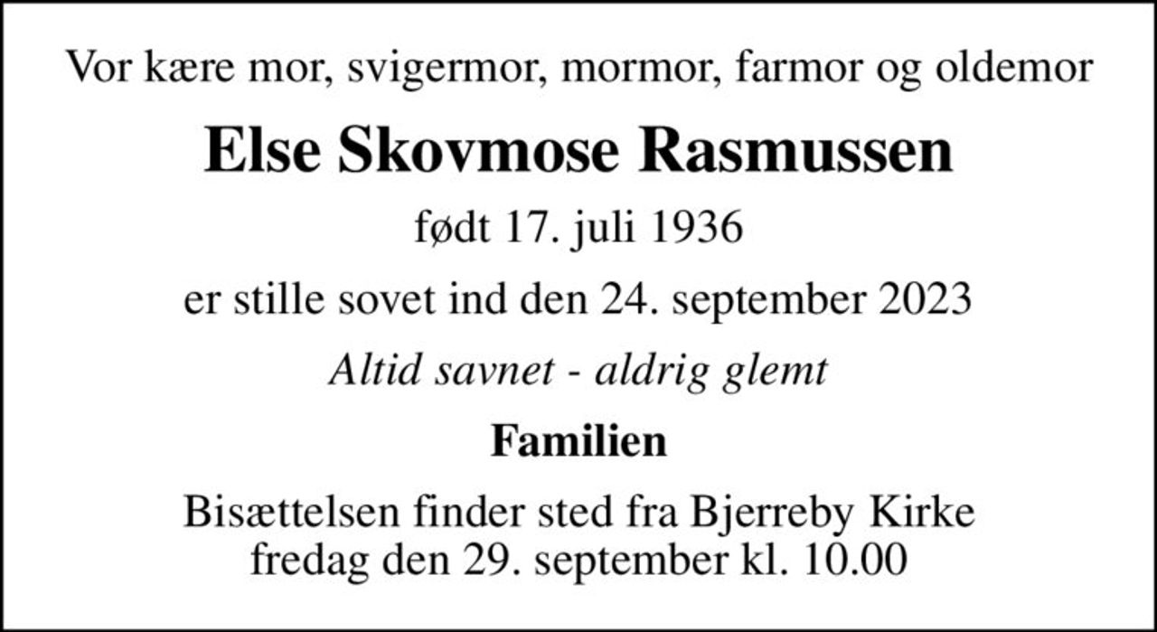 Vor kære mor, svigermor, mormor, farmor og oldemor
Else Skovmose Rasmussen
født 17. juli 1936
er stille sovet ind den 24. september 2023
Altid savnet - aldrig glemt
Familien
Bisættelsen finder sted fra Bjerreby Kirke  fredag den 29. september kl. 10.00