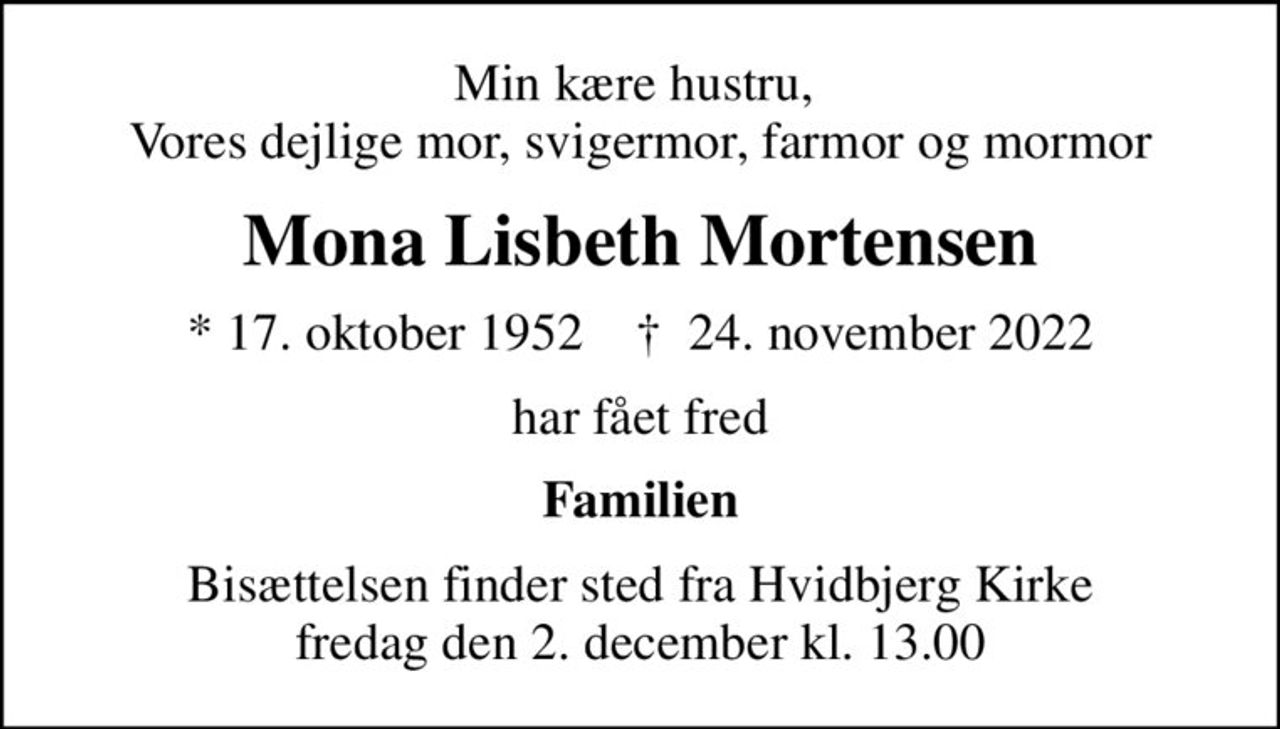 Min kære hustru,  Vores dejlige mor, svigermor, farmor og mormor
Mona Lisbeth Mortensen
* 17. oktober 1952    ✝ 24. november 2022
har fået fred
Familien
Bisættelsen finder sted fra Hvidbjerg Kirke  fredag den 2. december kl. 13.00