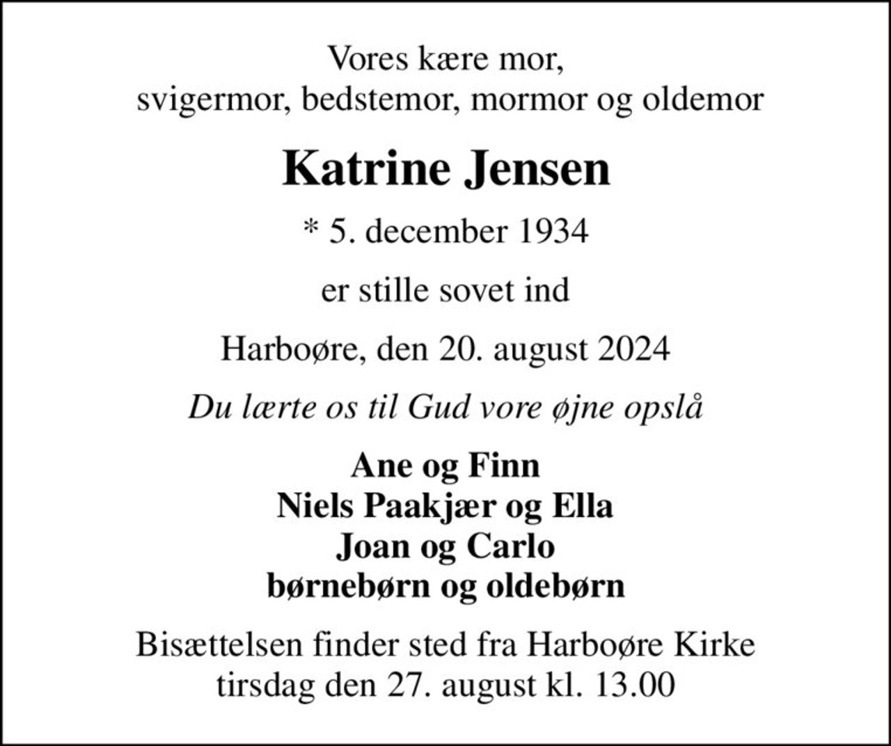 Vores kære mor,  svigermor, bedstemor, mormor og oldemor
Katrine Jensen
* 5. december 1934
er stille sovet ind
Harboøre, den 20. august 2024
Du lærte os til Gud vore øjne opslå
Ane og Finn Niels Paakjær og Ella Joan og Carlo børnebørn og oldebørn
Bisættelsen finder sted fra Harboøre Kirke  tirsdag den 27. august kl. 13.00