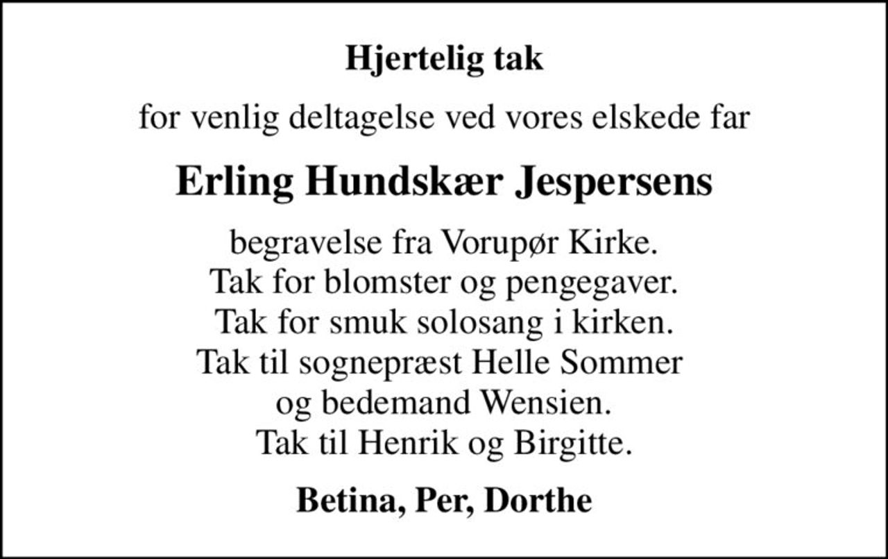 Hjertelig tak
for venlig deltagelse ved vores elskede far
Erling Hundskær Jespersens
begravelse fra Vorupør Kirke. Tak for blomster og pengegaver. Tak for smuk solosang i kirken. Tak til sognepræst Helle Sommer  og bedemand Wensien. Tak til Henrik og Birgitte.
Betina, Per, Dorthe