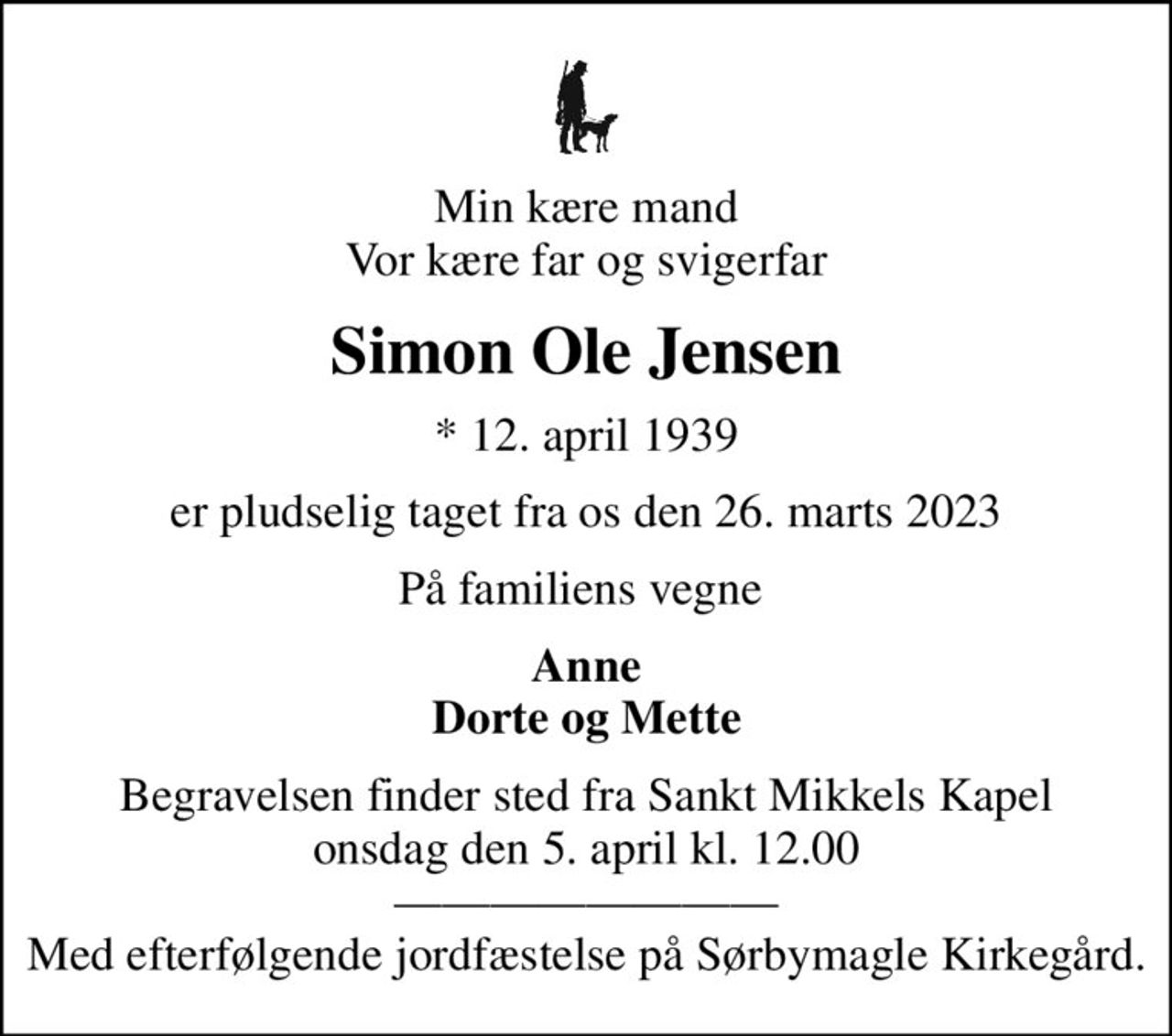 Min kære mand Vor kære far og svigerfar
Simon Ole Jensen
* 12. april 1939
er pludselig taget fra os den 26. marts 2023
På familiens vegne 
Anne Dorte og Mette
Begravelsen finder sted fra Sankt Mikkels Kapel  onsdag den 5. april kl. 12.00   Med efterfølgende jordfæstelse på Sørbymagle Kirkegård.