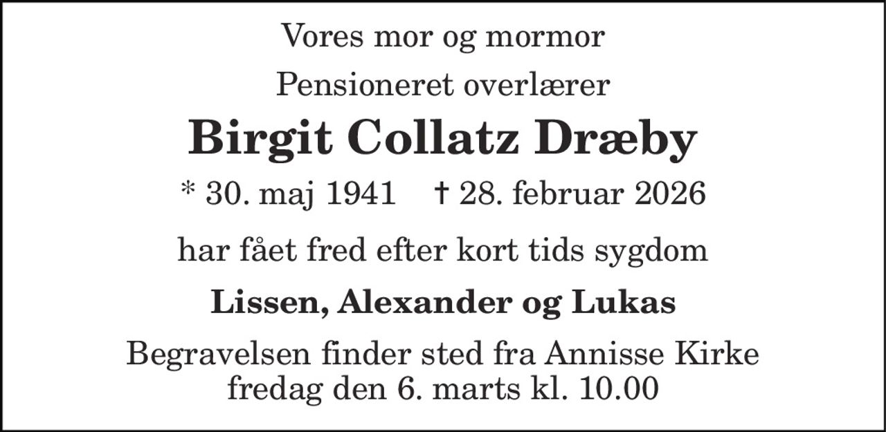 Vores mor og mormor 
Pensioneret overlærer 
Birgit Collatz Dræby 
* 30. maj 1941    ✝ 28. februar 2026 
har fået fred efter kort tids sygdom 
Lissen, Alexander og Lukas 
Begravelsen finder sted fra Annisse Kirke fredag den 6. marts kl. 10.00