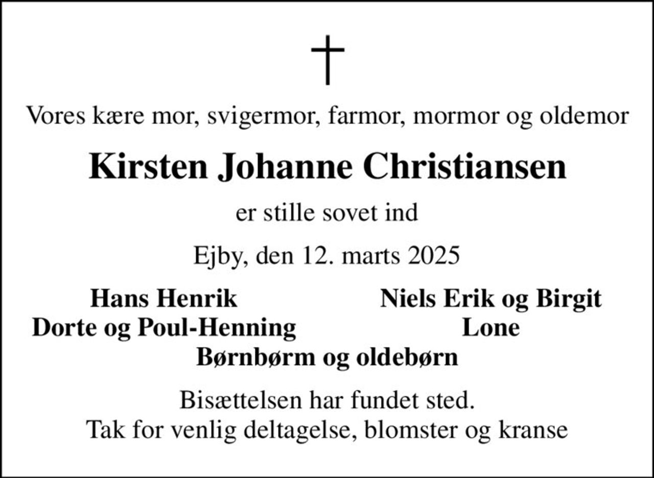 Vores kære mor, svigermor, farmor, mormor og oldemor
Kirsten Johanne Christiansen
er stille sovet ind
Ejby, den 12. marts 2025
Hans Henrik
Niels Erik og Birgit
Dorte og Poul-Henning
Lone
Bisættelsen har fundet sted. Tak for venlig deltagelse, blomster og kranse