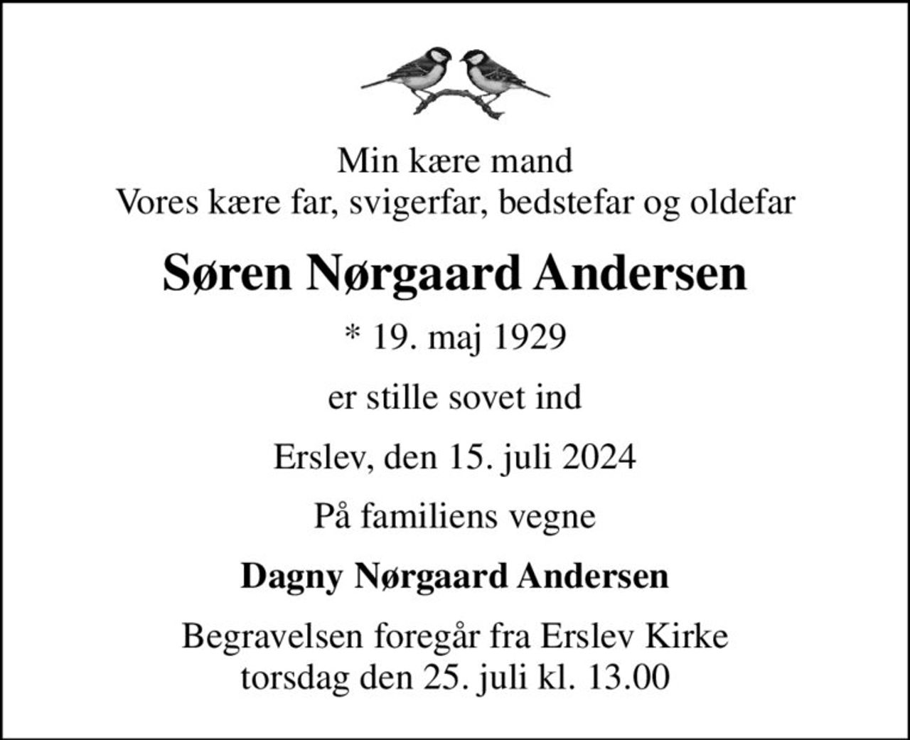 Min kære mand Vores kære far, svigerfar, bedstefar og oldefar
Søren Nørgaard Andersen
* 19. maj 1929
er stille sovet ind
Erslev, den 15. juli 2024
På familiens vegne
Dagny Nørgaard Andersen
Begravelsen foregår fra Erslev Kirke  torsdag den 25. juli kl. 13.00