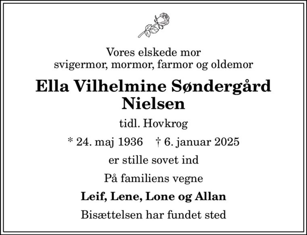 Vores elskede mor svigermor, mormor, farmor og oldemor
Ella Vilhelmine Søndergård Nielsen
tidl. Hovkrog
* 24. maj 1936    ✝ 6. januar 2025
er stille sovet ind
På familiens vegne
Leif, Lene, Lone og Allan
Bisættelsen har fundet sted