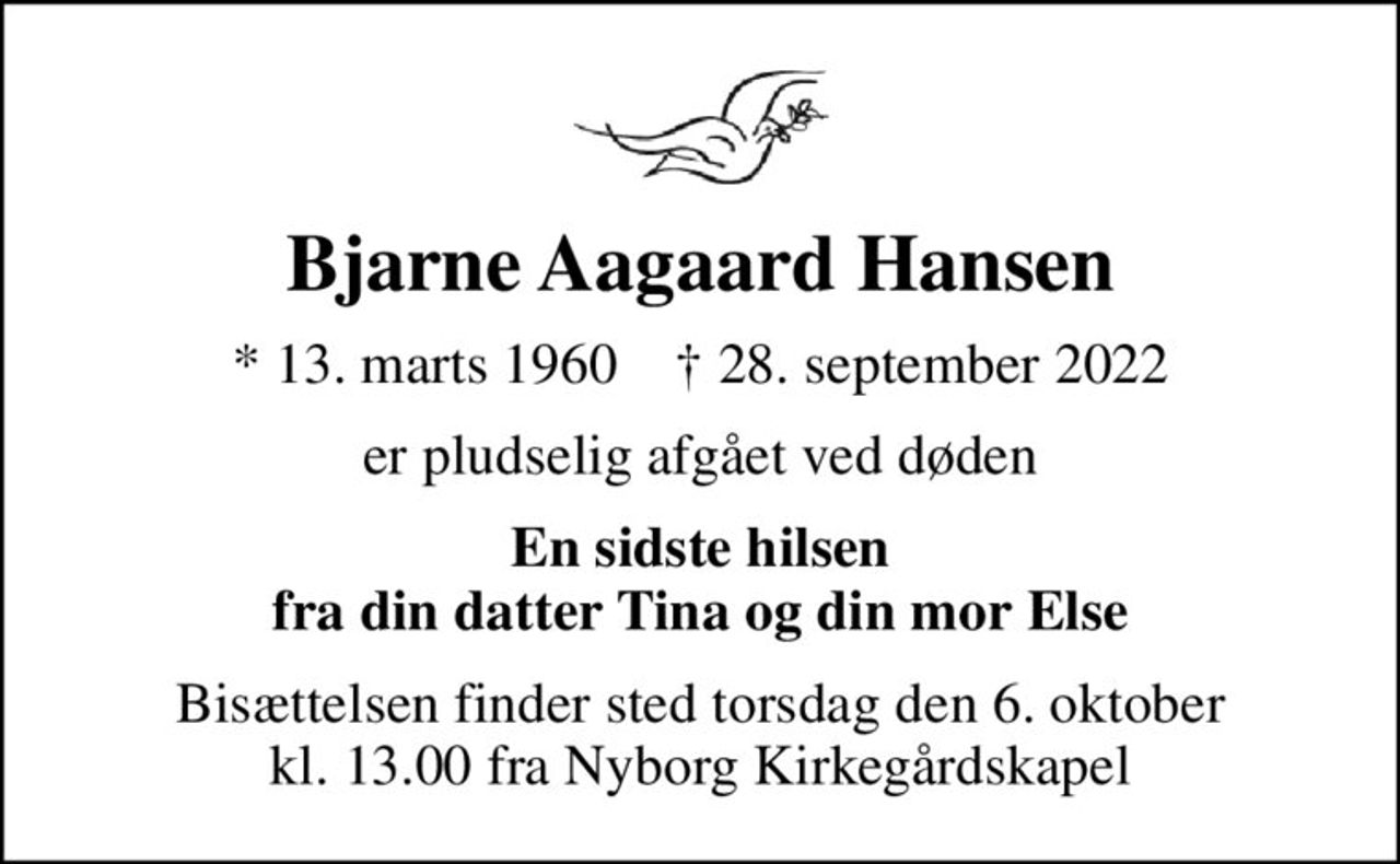 Bjarne Aagaard Hansen
* 13. marts 1960    ✝ 28. september 2022
er pludselig afgået ved døden
En sidste hilsen fra din datter Tina og din mor Else
Bisættelsen finder sted torsdag den 6. oktober kl. 13.00 fra Nyborg Kirkegårdskapel