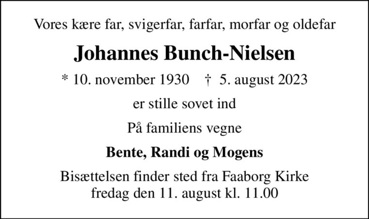 Vores kære far, svigerfar, farfar, morfar og oldefar
Johannes Bunch-Nielsen
* 10. november 1930    ✝ 5. august 2023
er stille sovet ind
På familiens vegne
Bente, Randi og Mogens
Bisættelsen finder sted fra Faaborg Kirke  fredag den 11. august kl. 11.00