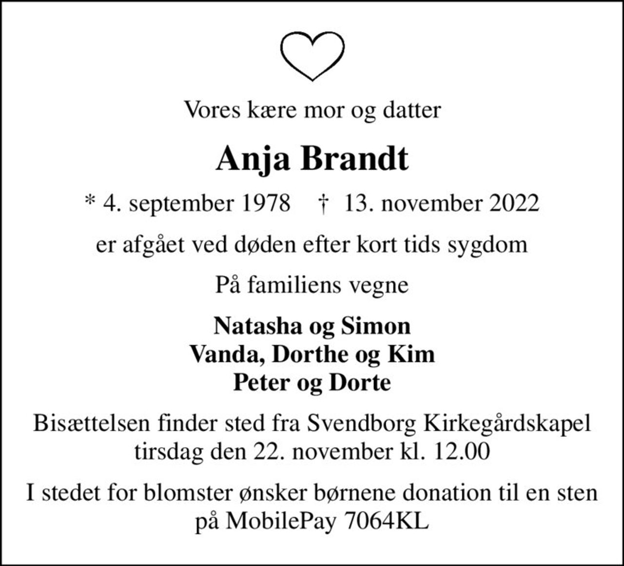 Vores kære mor og datter
Anja Brandt
* 4. september 1978    ✝ 13. november 2022
er afgået ved døden efter kort tids sygdom
På familiens vegne
Natasha og Simon Vanda, Dorthe og Kim Peter og Dorte
Bisættelsen finder sted fra Svendborg Kirkegårdskapel  tirsdag den 22. november kl. 12.00 
I stedet for blomster ønsker børnene donation til en sten på MobilePay 7064KL