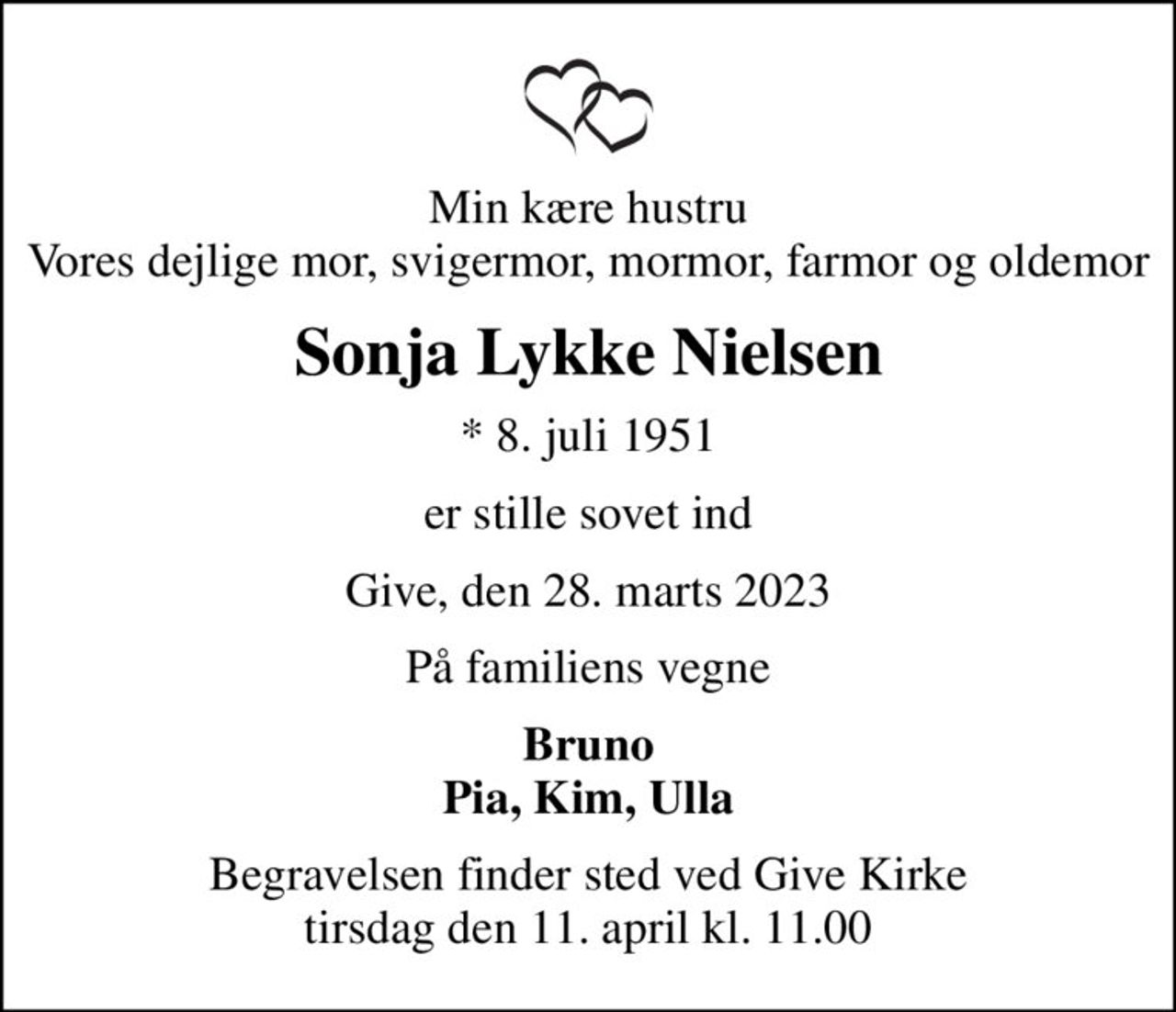 Min kære hustru Vores dejlige mor, svigermor, mormor, farmor og oldemor
Sonja Lykke Nielsen
* 8. juli 1951
er stille sovet ind
Give, den 28. marts 2023
På familiens vegne
Bruno Pia, Kim, Ulla
Begravelsen finder sted ved Give Kirke  tirsdag den 11. april kl. 11.00
