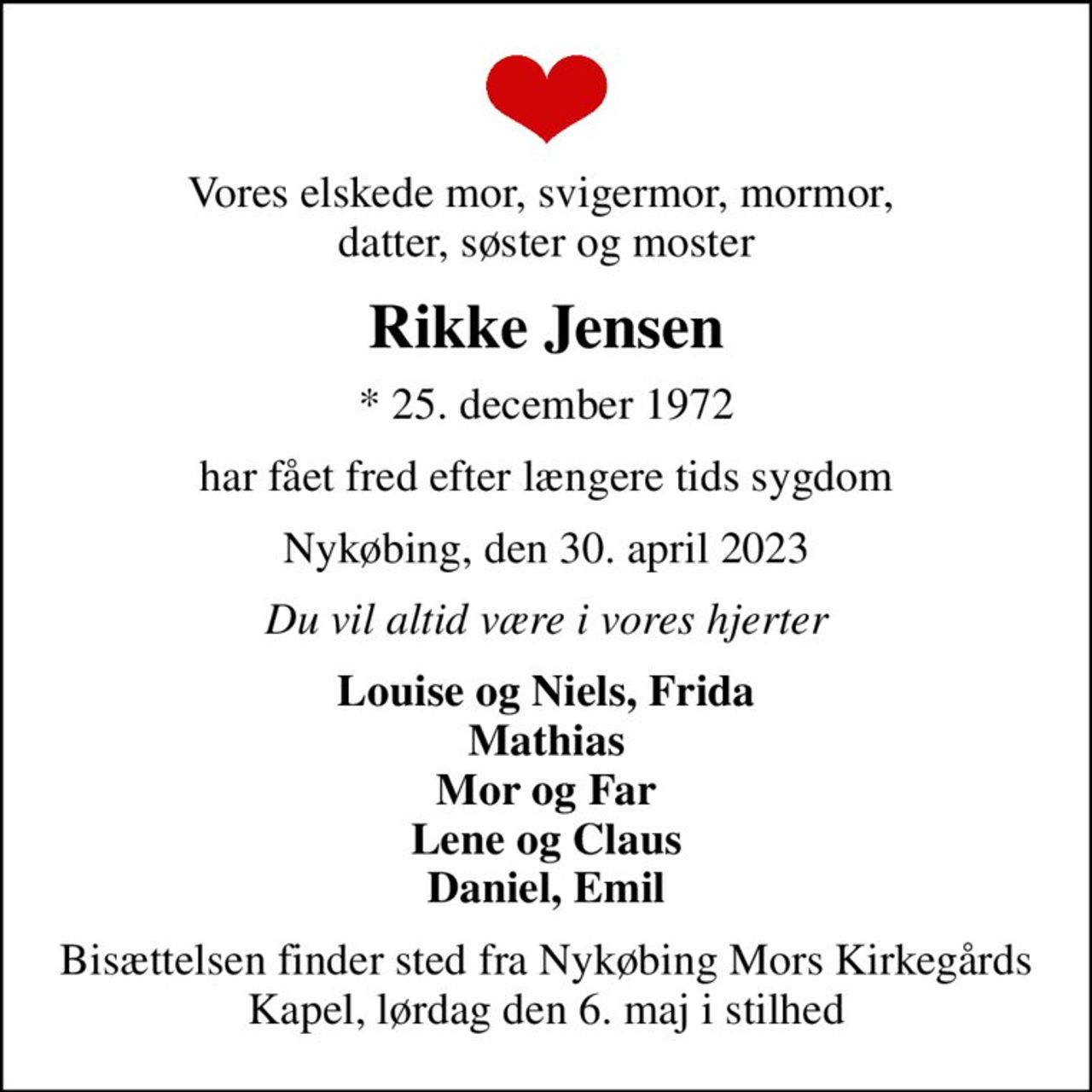 Vores elskede mor, svigermor, mormor,  datter, søster og moster
Rikke Jensen
* 25. december 1972
har fået fred efter længere tids sygdom
Nykøbing, den 30. april 2023
Du vil altid være i vores hjerter
Louise og Niels, Frida Mathias Mor og Far Lene og Claus Daniel, Emil
Bisættelsen finder sted fra Nykøbing Mors Kirkegårds Kapel, lørdag den 6. maj i stilhed