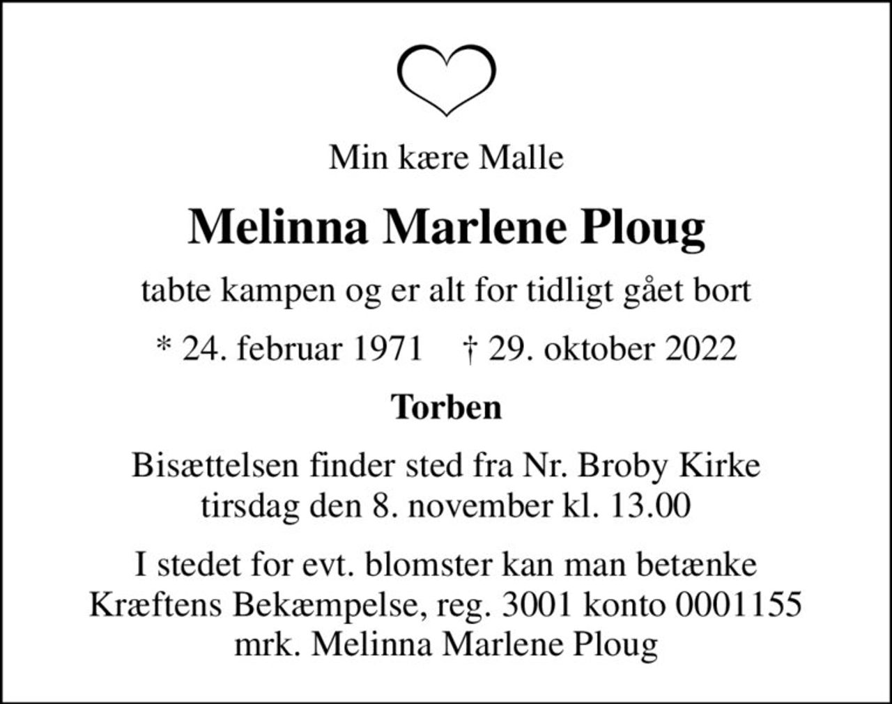 Min kære Malle
Melinna Marlene Ploug
tabte kampen og er alt for tidligt gået bort
* 24. februar 1971    ✝ 29. oktober 2022
Torben
Bisættelsen finder sted fra Nr. Broby Kirke  tirsdag den 8. november kl. 13.00 
I stedet for evt. blomster kan man betænke
					Kræftens Bekæmpelse reg.3001konto0001155mrk. Melinna Marlene
					Ploug