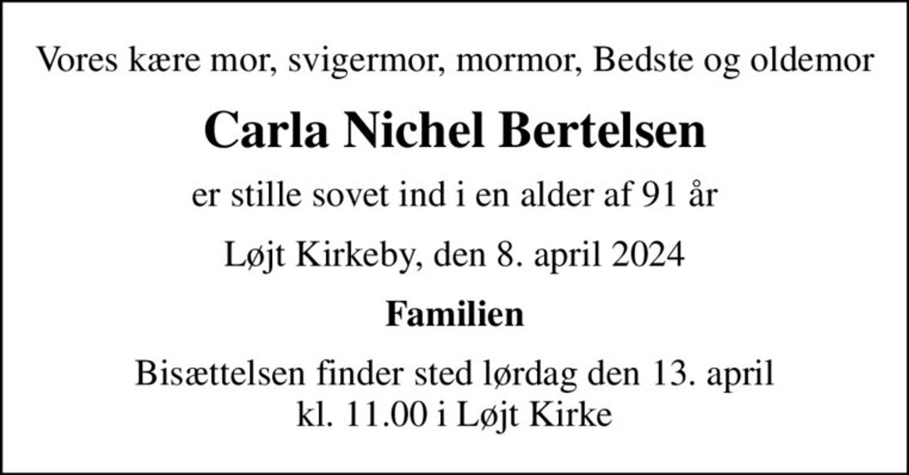 Vores kære mor, svigermor, mormor, Bedste og oldemor
Carla Nichel Bertelsen
er stille sovet ind i en alder af 91 år
Løjt Kirkeby, den 8. april 2024
Familien
Bisættelsen finder sted lørdag den 13. april kl. 11.00 i Løjt Kirke