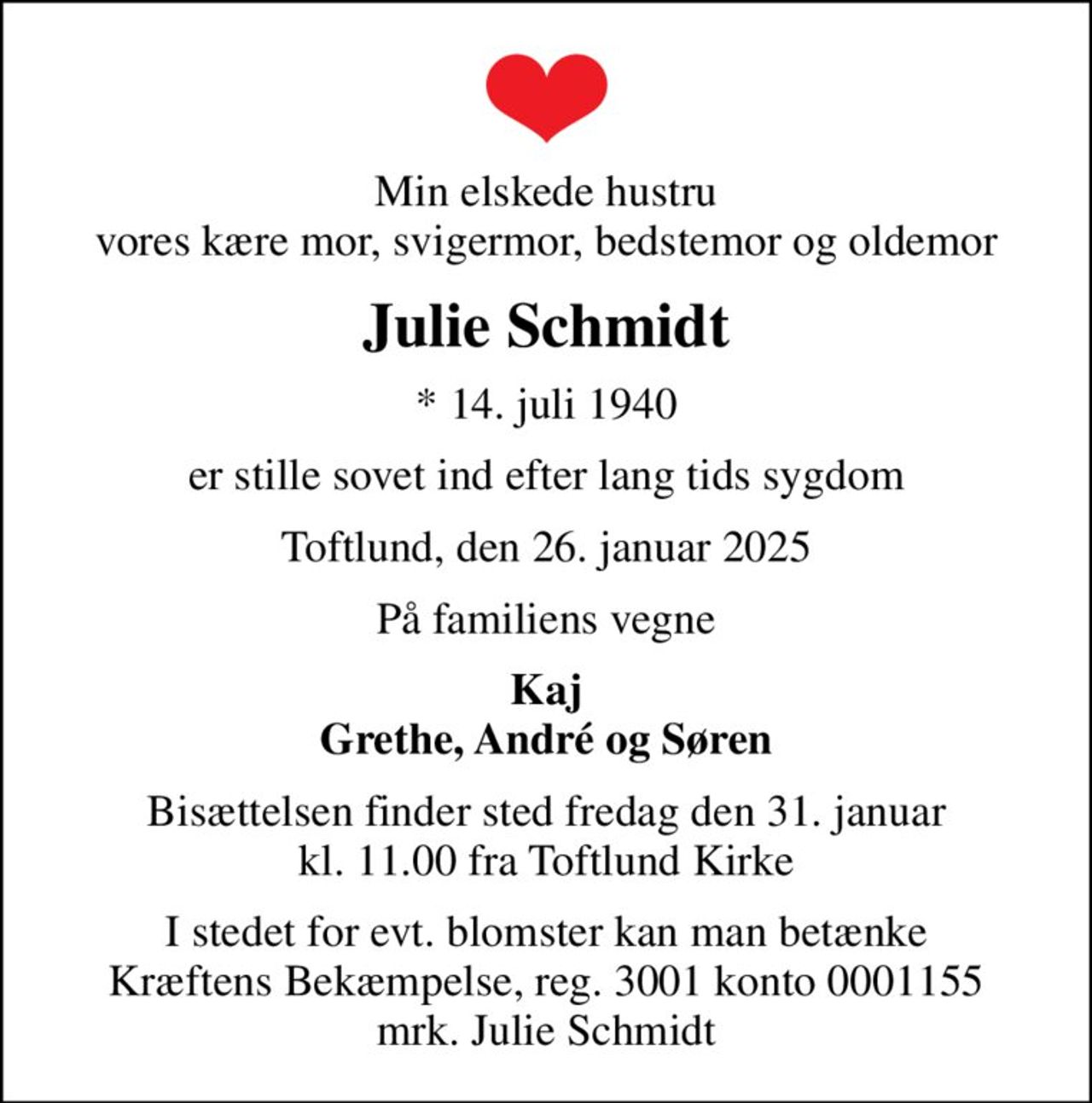 Min elskede hustru vores kære mor, svigermor, bedstemor og oldemor
Julie Schmidt
* 14. juli 1940
er stille sovet ind efter lang tids sygdom
Toftlund, den 26. januar 2025
På familiens vegne
Kaj Grethe, André og Søren
Bisættelsen finder sted fredag den 31. januar kl. 11.00 fra Toftlund Kirke
I stedet for evt. blomster kan man betænke
					Kræftens Bekæmpelse reg.3001konto0001155mrk. Julie
					Schmidt