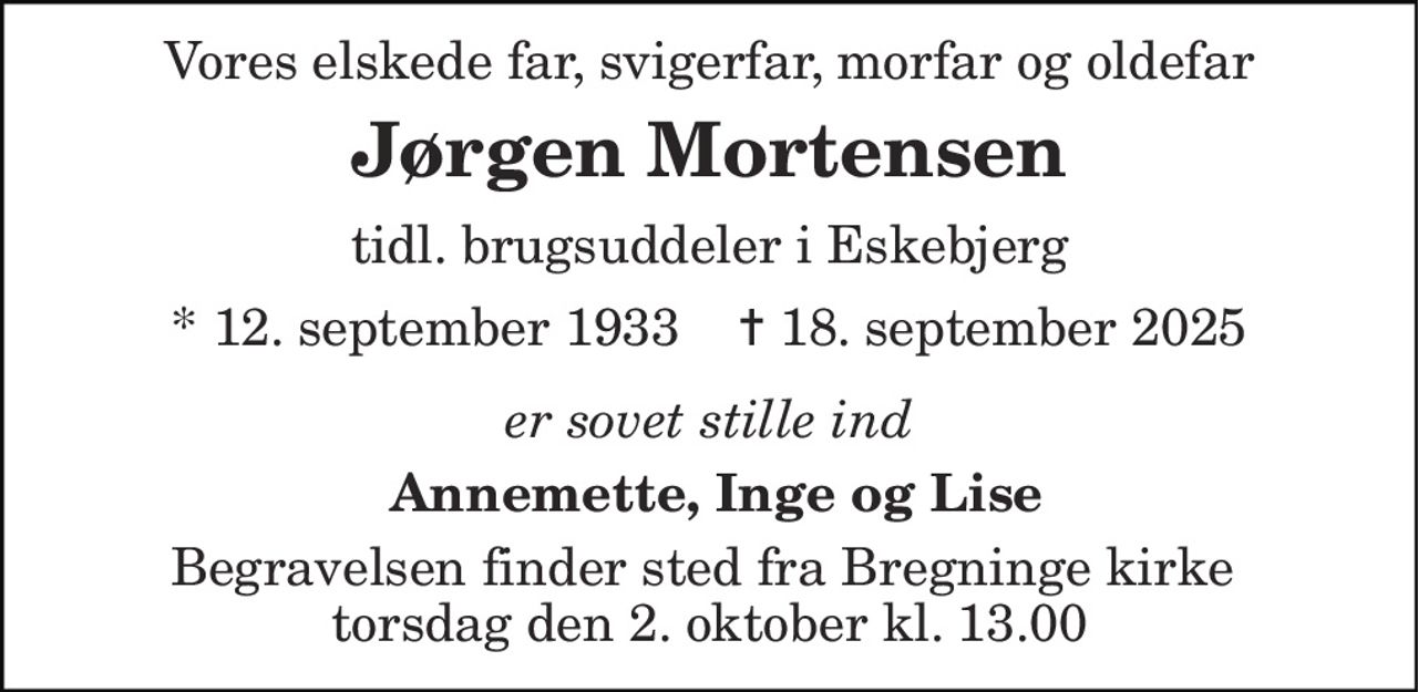 Vores elskede far, svigerfar, morfar og oldefar 
Jørgen Mortensen 
tidl. brugsuddeler i Eskebjerg 
*​ 12. september 1933​    ✝​ 18. september 2025 
er sovet stille ind 
 Annemette, Inge og Lise 
Begravelsen​ finder sted fra Bregninge kirke  torsdag den 2. oktober kl. 13.00