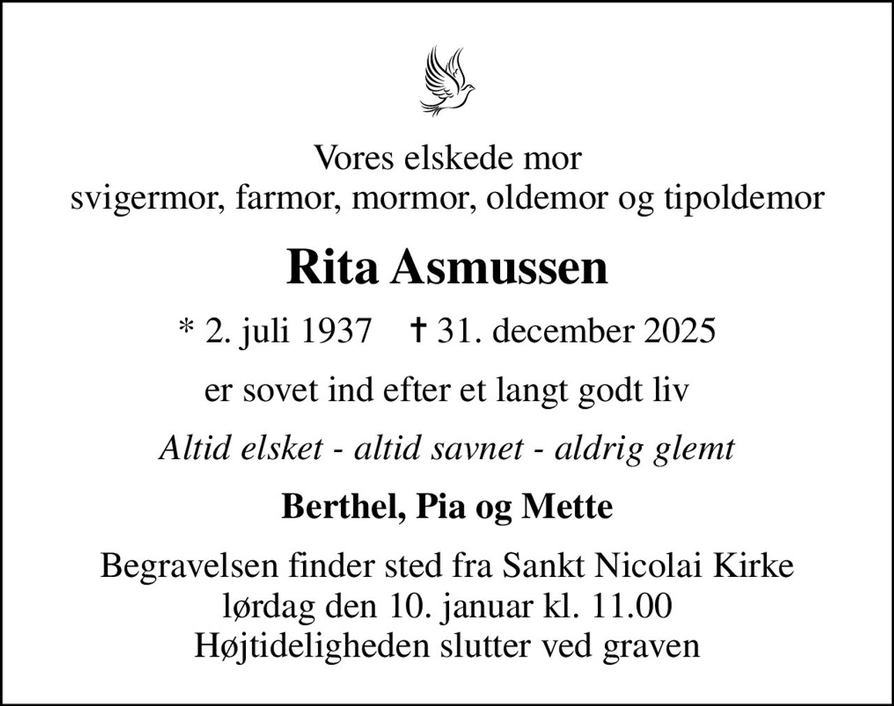 Vores elskede mor svigermor, farmor, mormor, oldemor og tipoldemor
Rita Asmussen
* 2. juli 1937    ✝ 31. december 2025
er sovet ind efter et langt godt liv
Altid elsket - altid savnet - aldrig glemt
Berthel, Pia og Mette
Begravelsen finder sted fra Sankt Nicolai Kirke  lørdag den 10. januar kl. 11.00  Højtideligheden slutter ved graven