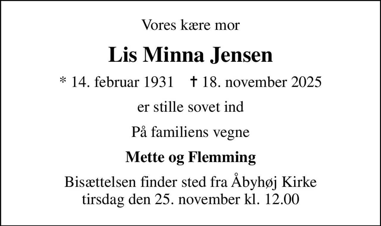 Vores kære mor
Lis Minna Jensen
* 14. februar 1931    ✝ 18. november 2025
er stille sovet ind
På familiens vegne
Mette og Flemming
Bisættelsen finder sted fra Åbyhøj Kirke  tirsdag den 25. november kl. 12.00