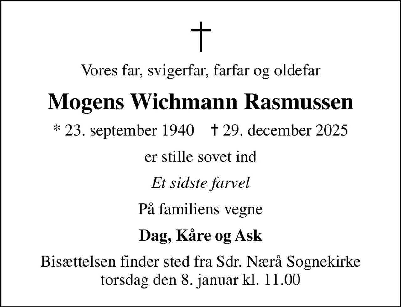 Vores far, svigerfar, farfar og oldefar
Mogens Wichmann Rasmussen
* 23. september 1940    ✝ 29. december 2025
er stille sovet ind
Et sidste farvel
På familiens vegne
Dag, Kåre og Ask
Bisættelsen finder sted fra Sdr. Nærå Sognekirke  torsdag den 8. januar kl. 11.00