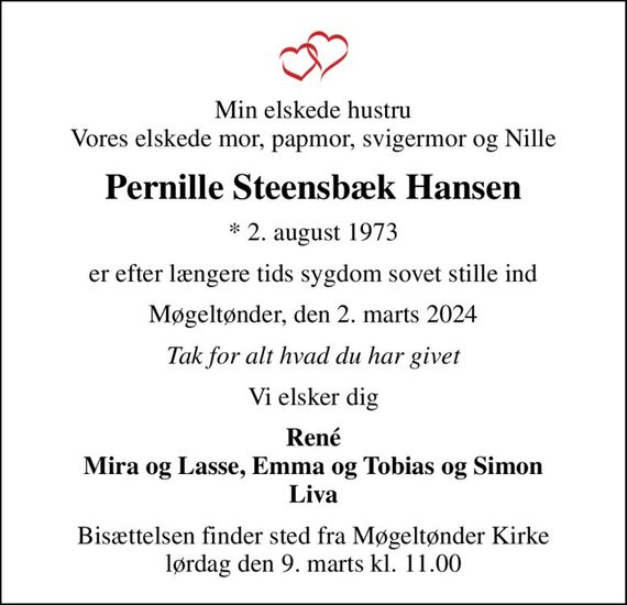 Min elskede hustru Vores elskede mor, papmor, svigermor og Nille
Pernille Steensbæk Hansen
* 2. august 1973
er efter længere tids sygdom sovet stille ind
Møgeltønder, den 2. marts 2024
Tak for alt hvad du har givet
Vi elsker dig
René Mira og Lasse, Emma og Tobias og Simon Liva
Bisættelsen finder sted fra Møgeltønder Kirke  lørdag den 9. marts kl. 11.00