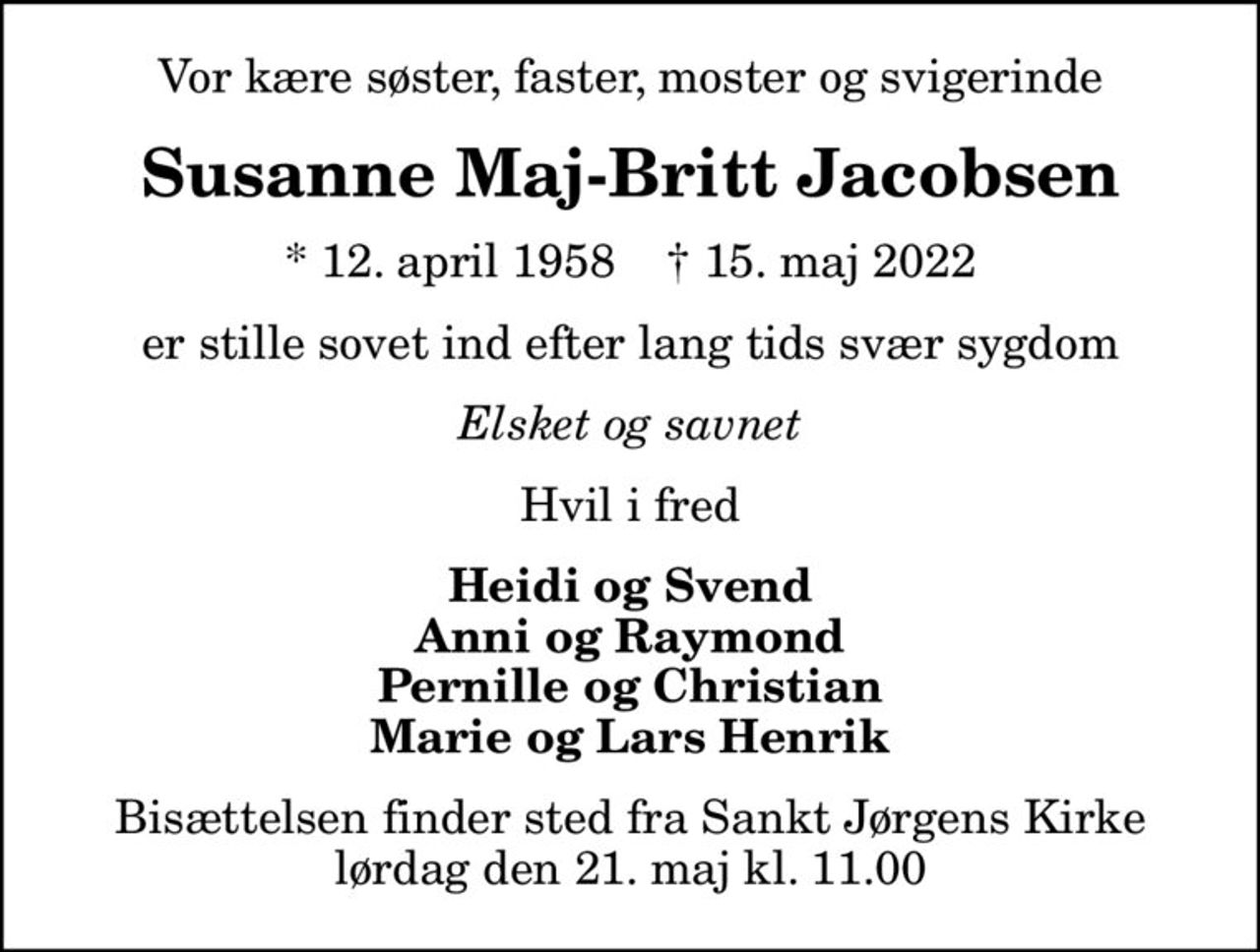 Vor kære søster, faster, moster og svigerinde
Susanne Maj-Britt Jacobsen
* 12. april 1958    ✝ 15. maj 2022
er stille sovet ind efter lang tids svær sygdom
Elsket og savnet
Hvil i fred
Heidi og Svend Anni og Raymond Pernille og Christian Marie og Lars Henrik
Bisættelsen finder sted fra Sankt Jørgens Kirke  lørdag den 21. maj kl. 11.00